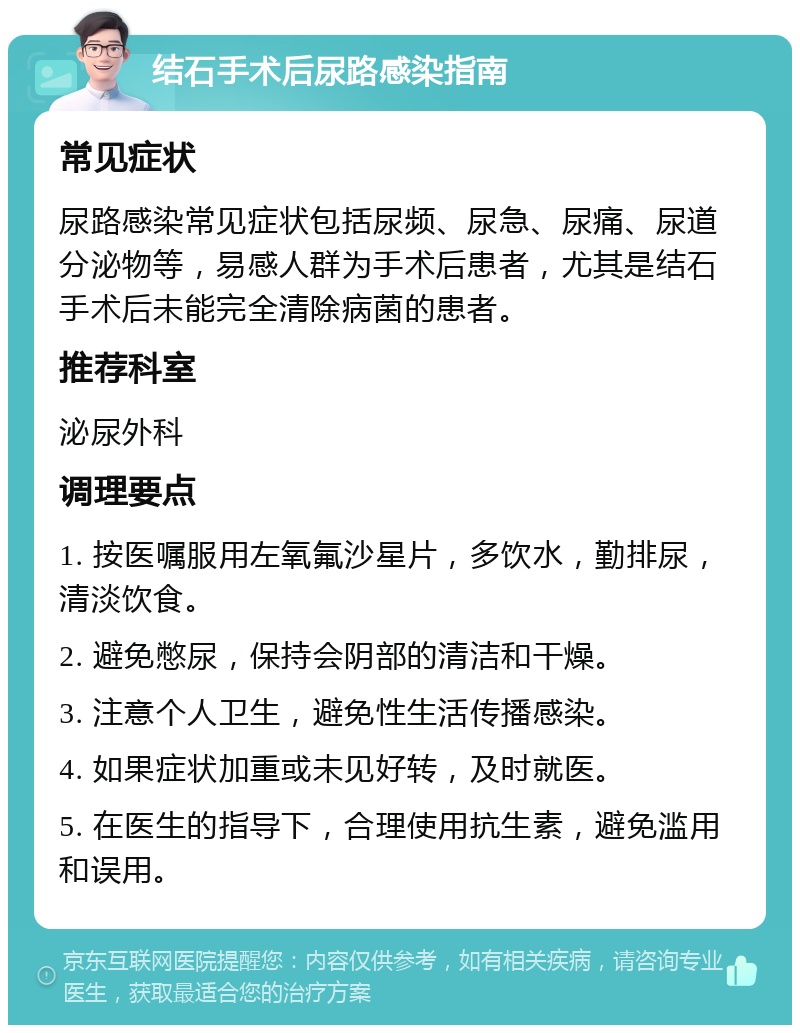 结石手术后尿路感染指南 常见症状 尿路感染常见症状包括尿频、尿急、尿痛、尿道分泌物等，易感人群为手术后患者，尤其是结石手术后未能完全清除病菌的患者。 推荐科室 泌尿外科 调理要点 1. 按医嘱服用左氧氟沙星片，多饮水，勤排尿，清淡饮食。 2. 避免憋尿，保持会阴部的清洁和干燥。 3. 注意个人卫生，避免性生活传播感染。 4. 如果症状加重或未见好转，及时就医。 5. 在医生的指导下，合理使用抗生素，避免滥用和误用。