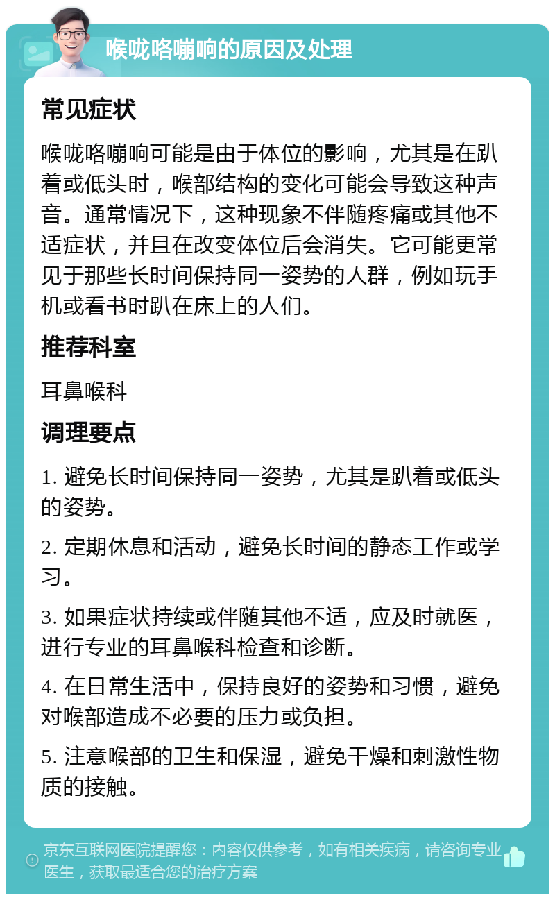 喉咙咯嘣响的原因及处理 常见症状 喉咙咯嘣响可能是由于体位的影响，尤其是在趴着或低头时，喉部结构的变化可能会导致这种声音。通常情况下，这种现象不伴随疼痛或其他不适症状，并且在改变体位后会消失。它可能更常见于那些长时间保持同一姿势的人群，例如玩手机或看书时趴在床上的人们。 推荐科室 耳鼻喉科 调理要点 1. 避免长时间保持同一姿势，尤其是趴着或低头的姿势。 2. 定期休息和活动，避免长时间的静态工作或学习。 3. 如果症状持续或伴随其他不适，应及时就医，进行专业的耳鼻喉科检查和诊断。 4. 在日常生活中，保持良好的姿势和习惯，避免对喉部造成不必要的压力或负担。 5. 注意喉部的卫生和保湿，避免干燥和刺激性物质的接触。