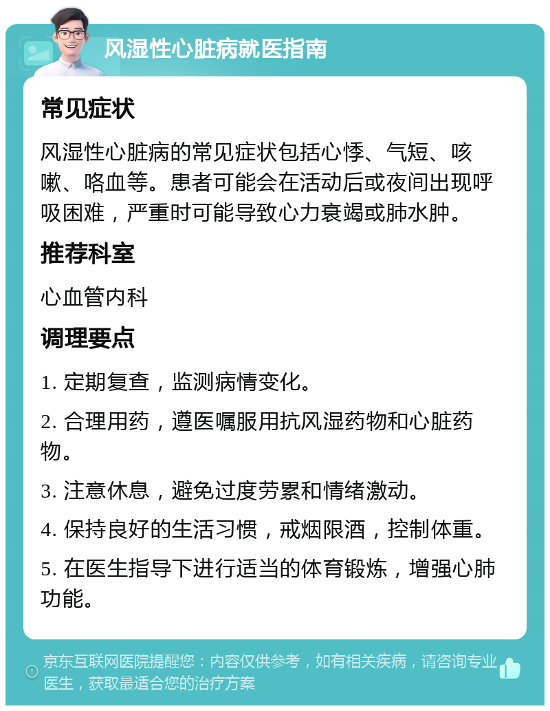 风湿性心脏病就医指南 常见症状 风湿性心脏病的常见症状包括心悸、气短、咳嗽、咯血等。患者可能会在活动后或夜间出现呼吸困难，严重时可能导致心力衰竭或肺水肿。 推荐科室 心血管内科 调理要点 1. 定期复查，监测病情变化。 2. 合理用药，遵医嘱服用抗风湿药物和心脏药物。 3. 注意休息，避免过度劳累和情绪激动。 4. 保持良好的生活习惯，戒烟限酒，控制体重。 5. 在医生指导下进行适当的体育锻炼，增强心肺功能。