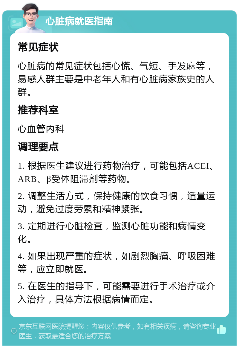 心脏病就医指南 常见症状 心脏病的常见症状包括心慌、气短、手发麻等，易感人群主要是中老年人和有心脏病家族史的人群。 推荐科室 心血管内科 调理要点 1. 根据医生建议进行药物治疗，可能包括ACEI、ARB、β受体阻滞剂等药物。 2. 调整生活方式，保持健康的饮食习惯，适量运动，避免过度劳累和精神紧张。 3. 定期进行心脏检查，监测心脏功能和病情变化。 4. 如果出现严重的症状，如剧烈胸痛、呼吸困难等，应立即就医。 5. 在医生的指导下，可能需要进行手术治疗或介入治疗，具体方法根据病情而定。