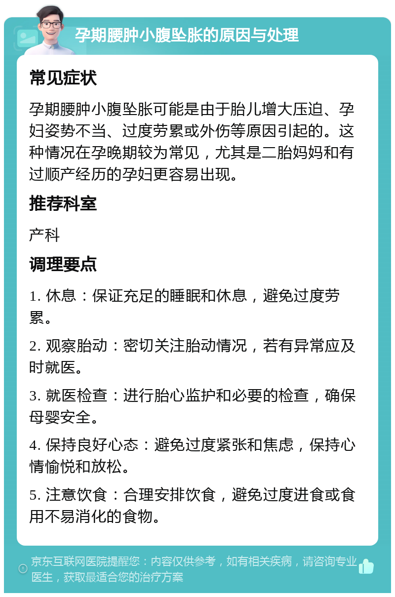 孕期腰肿小腹坠胀的原因与处理 常见症状 孕期腰肿小腹坠胀可能是由于胎儿增大压迫、孕妇姿势不当、过度劳累或外伤等原因引起的。这种情况在孕晚期较为常见，尤其是二胎妈妈和有过顺产经历的孕妇更容易出现。 推荐科室 产科 调理要点 1. 休息：保证充足的睡眠和休息，避免过度劳累。 2. 观察胎动：密切关注胎动情况，若有异常应及时就医。 3. 就医检查：进行胎心监护和必要的检查，确保母婴安全。 4. 保持良好心态：避免过度紧张和焦虑，保持心情愉悦和放松。 5. 注意饮食：合理安排饮食，避免过度进食或食用不易消化的食物。