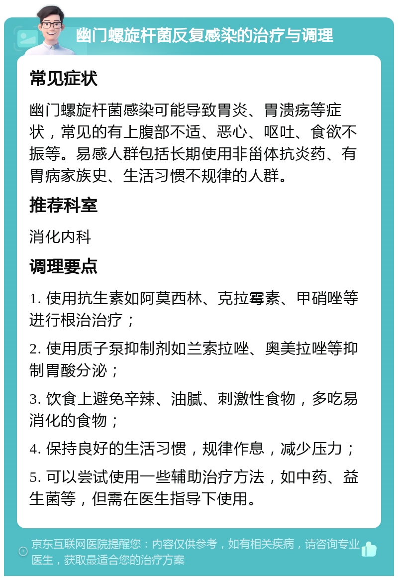 幽门螺旋杆菌反复感染的治疗与调理 常见症状 幽门螺旋杆菌感染可能导致胃炎、胃溃疡等症状，常见的有上腹部不适、恶心、呕吐、食欲不振等。易感人群包括长期使用非甾体抗炎药、有胃病家族史、生活习惯不规律的人群。 推荐科室 消化内科 调理要点 1. 使用抗生素如阿莫西林、克拉霉素、甲硝唑等进行根治治疗； 2. 使用质子泵抑制剂如兰索拉唑、奥美拉唑等抑制胃酸分泌； 3. 饮食上避免辛辣、油腻、刺激性食物，多吃易消化的食物； 4. 保持良好的生活习惯，规律作息，减少压力； 5. 可以尝试使用一些辅助治疗方法，如中药、益生菌等，但需在医生指导下使用。