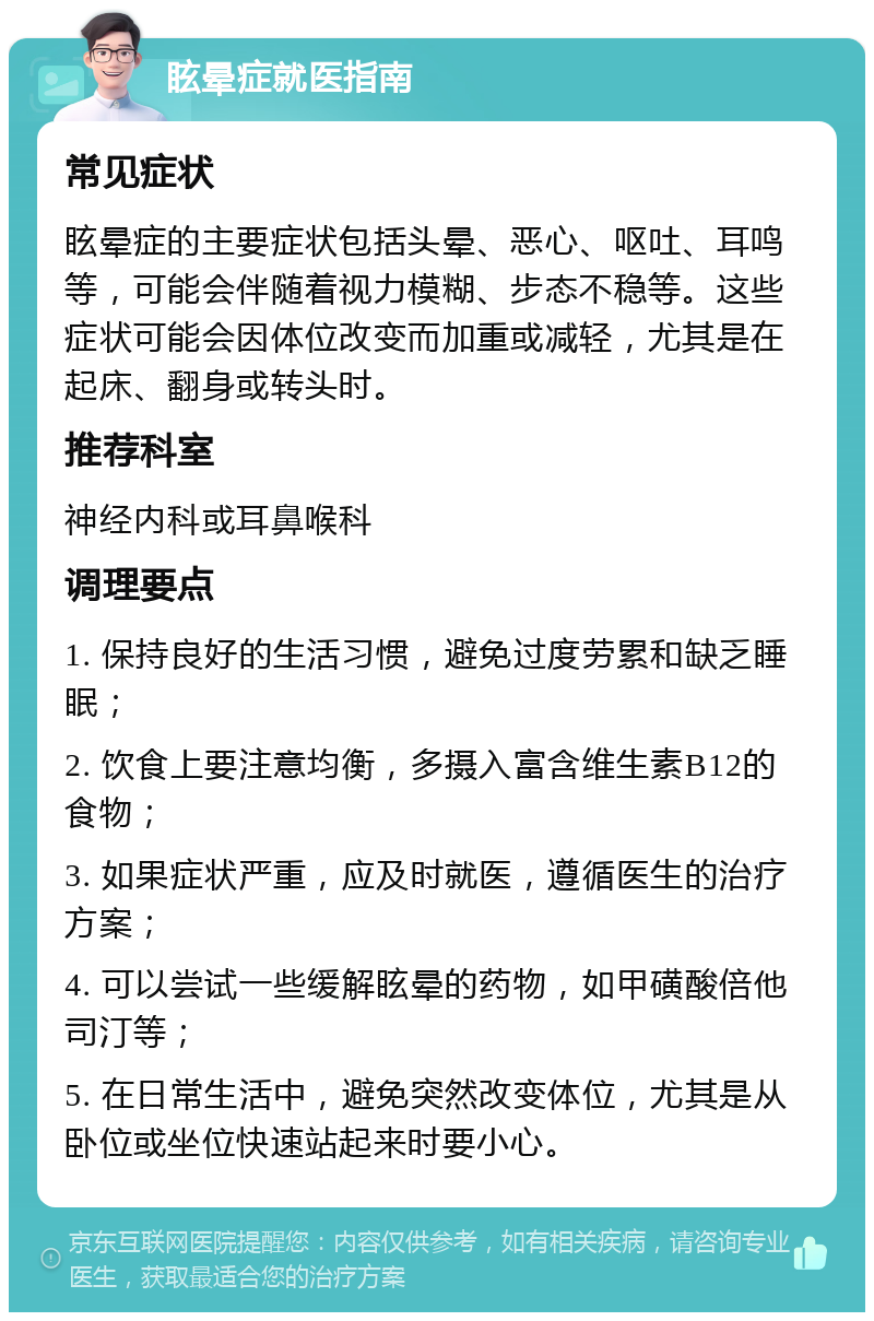 眩晕症就医指南 常见症状 眩晕症的主要症状包括头晕、恶心、呕吐、耳鸣等，可能会伴随着视力模糊、步态不稳等。这些症状可能会因体位改变而加重或减轻，尤其是在起床、翻身或转头时。 推荐科室 神经内科或耳鼻喉科 调理要点 1. 保持良好的生活习惯，避免过度劳累和缺乏睡眠； 2. 饮食上要注意均衡，多摄入富含维生素B12的食物； 3. 如果症状严重，应及时就医，遵循医生的治疗方案； 4. 可以尝试一些缓解眩晕的药物，如甲磺酸倍他司汀等； 5. 在日常生活中，避免突然改变体位，尤其是从卧位或坐位快速站起来时要小心。