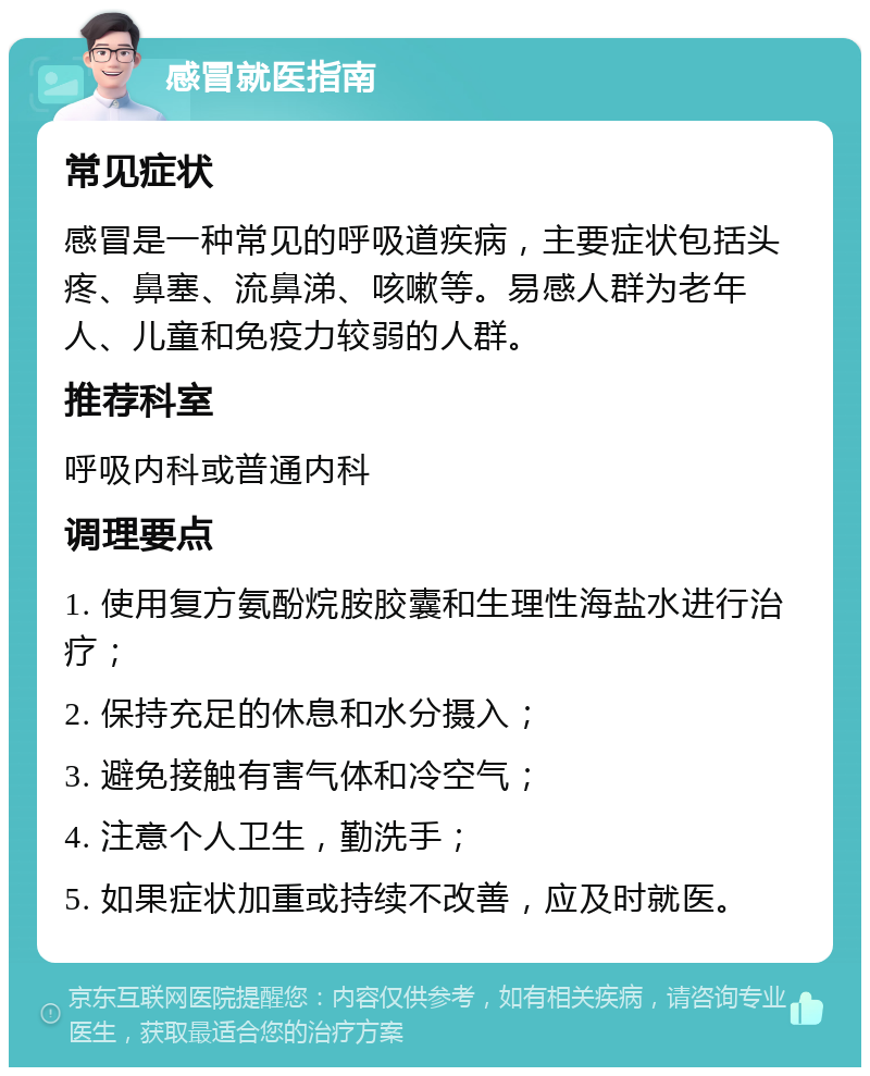 感冒就医指南 常见症状 感冒是一种常见的呼吸道疾病，主要症状包括头疼、鼻塞、流鼻涕、咳嗽等。易感人群为老年人、儿童和免疫力较弱的人群。 推荐科室 呼吸内科或普通内科 调理要点 1. 使用复方氨酚烷胺胶囊和生理性海盐水进行治疗； 2. 保持充足的休息和水分摄入； 3. 避免接触有害气体和冷空气； 4. 注意个人卫生，勤洗手； 5. 如果症状加重或持续不改善，应及时就医。