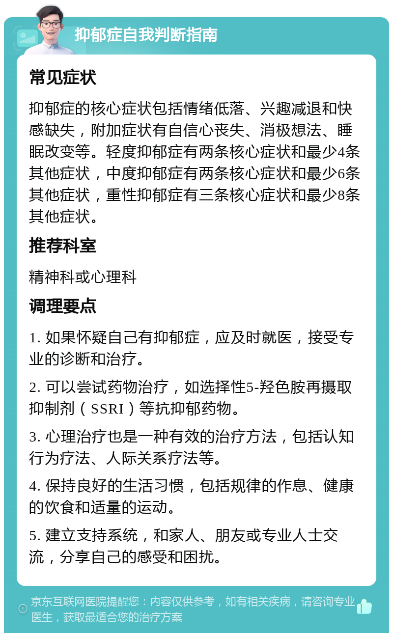 抑郁症自我判断指南 常见症状 抑郁症的核心症状包括情绪低落、兴趣减退和快感缺失，附加症状有自信心丧失、消极想法、睡眠改变等。轻度抑郁症有两条核心症状和最少4条其他症状，中度抑郁症有两条核心症状和最少6条其他症状，重性抑郁症有三条核心症状和最少8条其他症状。 推荐科室 精神科或心理科 调理要点 1. 如果怀疑自己有抑郁症，应及时就医，接受专业的诊断和治疗。 2. 可以尝试药物治疗，如选择性5-羟色胺再摄取抑制剂（SSRI）等抗抑郁药物。 3. 心理治疗也是一种有效的治疗方法，包括认知行为疗法、人际关系疗法等。 4. 保持良好的生活习惯，包括规律的作息、健康的饮食和适量的运动。 5. 建立支持系统，和家人、朋友或专业人士交流，分享自己的感受和困扰。