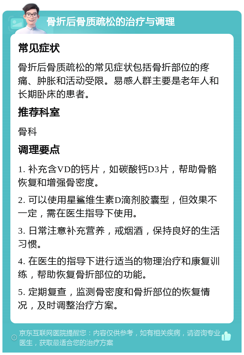 骨折后骨质疏松的治疗与调理 常见症状 骨折后骨质疏松的常见症状包括骨折部位的疼痛、肿胀和活动受限。易感人群主要是老年人和长期卧床的患者。 推荐科室 骨科 调理要点 1. 补充含VD的钙片，如碳酸钙D3片，帮助骨骼恢复和增强骨密度。 2. 可以使用星鲨维生素D滴剂胶囊型，但效果不一定，需在医生指导下使用。 3. 日常注意补充营养，戒烟酒，保持良好的生活习惯。 4. 在医生的指导下进行适当的物理治疗和康复训练，帮助恢复骨折部位的功能。 5. 定期复查，监测骨密度和骨折部位的恢复情况，及时调整治疗方案。