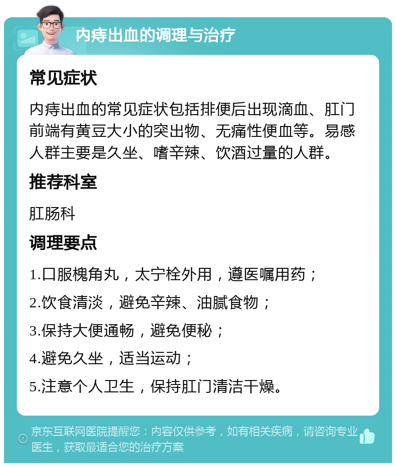 内痔出血的调理与治疗 常见症状 内痔出血的常见症状包括排便后出现滴血、肛门前端有黄豆大小的突出物、无痛性便血等。易感人群主要是久坐、嗜辛辣、饮酒过量的人群。 推荐科室 肛肠科 调理要点 1.口服槐角丸，太宁栓外用，遵医嘱用药； 2.饮食清淡，避免辛辣、油腻食物； 3.保持大便通畅，避免便秘； 4.避免久坐，适当运动； 5.注意个人卫生，保持肛门清洁干燥。