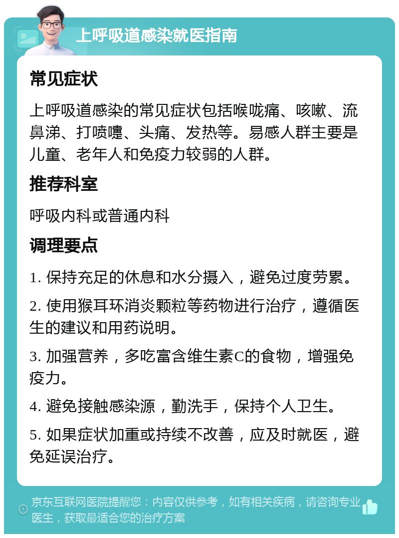 上呼吸道感染就医指南 常见症状 上呼吸道感染的常见症状包括喉咙痛、咳嗽、流鼻涕、打喷嚏、头痛、发热等。易感人群主要是儿童、老年人和免疫力较弱的人群。 推荐科室 呼吸内科或普通内科 调理要点 1. 保持充足的休息和水分摄入，避免过度劳累。 2. 使用猴耳环消炎颗粒等药物进行治疗，遵循医生的建议和用药说明。 3. 加强营养，多吃富含维生素C的食物，增强免疫力。 4. 避免接触感染源，勤洗手，保持个人卫生。 5. 如果症状加重或持续不改善，应及时就医，避免延误治疗。