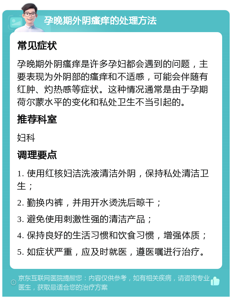 孕晚期外阴瘙痒的处理方法 常见症状 孕晚期外阴瘙痒是许多孕妇都会遇到的问题，主要表现为外阴部的瘙痒和不适感，可能会伴随有红肿、灼热感等症状。这种情况通常是由于孕期荷尔蒙水平的变化和私处卫生不当引起的。 推荐科室 妇科 调理要点 1. 使用红核妇洁洗液清洁外阴，保持私处清洁卫生； 2. 勤换内裤，并用开水烫洗后晾干； 3. 避免使用刺激性强的清洁产品； 4. 保持良好的生活习惯和饮食习惯，增强体质； 5. 如症状严重，应及时就医，遵医嘱进行治疗。