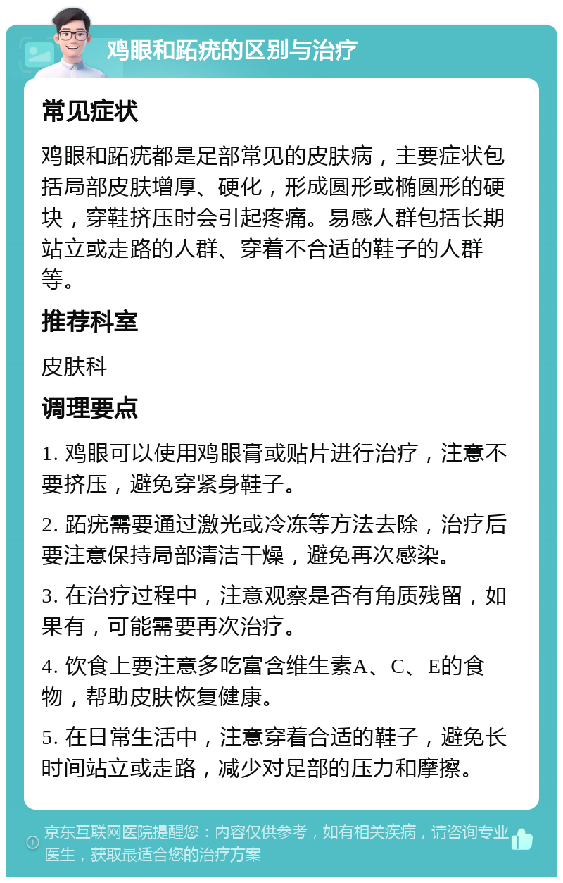 鸡眼和跖疣的区别与治疗 常见症状 鸡眼和跖疣都是足部常见的皮肤病，主要症状包括局部皮肤增厚、硬化，形成圆形或椭圆形的硬块，穿鞋挤压时会引起疼痛。易感人群包括长期站立或走路的人群、穿着不合适的鞋子的人群等。 推荐科室 皮肤科 调理要点 1. 鸡眼可以使用鸡眼膏或贴片进行治疗，注意不要挤压，避免穿紧身鞋子。 2. 跖疣需要通过激光或冷冻等方法去除，治疗后要注意保持局部清洁干燥，避免再次感染。 3. 在治疗过程中，注意观察是否有角质残留，如果有，可能需要再次治疗。 4. 饮食上要注意多吃富含维生素A、C、E的食物，帮助皮肤恢复健康。 5. 在日常生活中，注意穿着合适的鞋子，避免长时间站立或走路，减少对足部的压力和摩擦。