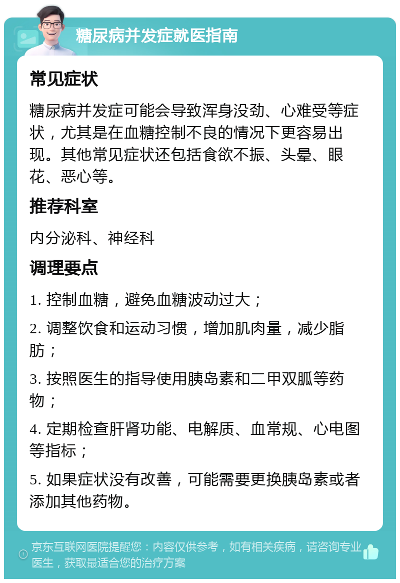 糖尿病并发症就医指南 常见症状 糖尿病并发症可能会导致浑身没劲、心难受等症状，尤其是在血糖控制不良的情况下更容易出现。其他常见症状还包括食欲不振、头晕、眼花、恶心等。 推荐科室 内分泌科、神经科 调理要点 1. 控制血糖，避免血糖波动过大； 2. 调整饮食和运动习惯，增加肌肉量，减少脂肪； 3. 按照医生的指导使用胰岛素和二甲双胍等药物； 4. 定期检查肝肾功能、电解质、血常规、心电图等指标； 5. 如果症状没有改善，可能需要更换胰岛素或者添加其他药物。