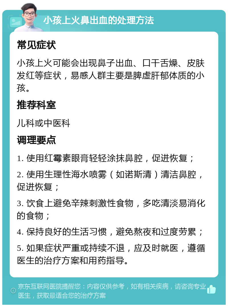 小孩上火鼻出血的处理方法 常见症状 小孩上火可能会出现鼻子出血、口干舌燥、皮肤发红等症状，易感人群主要是脾虚肝郁体质的小孩。 推荐科室 儿科或中医科 调理要点 1. 使用红霉素眼膏轻轻涂抹鼻腔，促进恢复； 2. 使用生理性海水喷雾（如诺斯清）清洁鼻腔，促进恢复； 3. 饮食上避免辛辣刺激性食物，多吃清淡易消化的食物； 4. 保持良好的生活习惯，避免熬夜和过度劳累； 5. 如果症状严重或持续不退，应及时就医，遵循医生的治疗方案和用药指导。