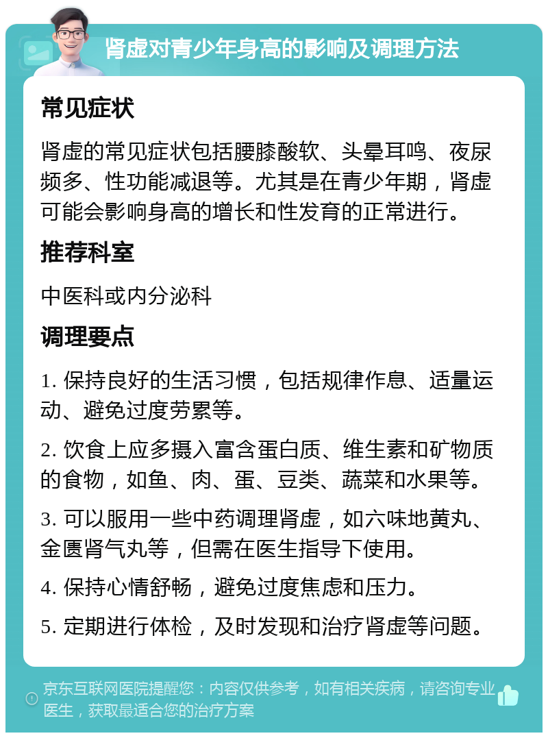 肾虚对青少年身高的影响及调理方法 常见症状 肾虚的常见症状包括腰膝酸软、头晕耳鸣、夜尿频多、性功能减退等。尤其是在青少年期，肾虚可能会影响身高的增长和性发育的正常进行。 推荐科室 中医科或内分泌科 调理要点 1. 保持良好的生活习惯，包括规律作息、适量运动、避免过度劳累等。 2. 饮食上应多摄入富含蛋白质、维生素和矿物质的食物，如鱼、肉、蛋、豆类、蔬菜和水果等。 3. 可以服用一些中药调理肾虚，如六味地黄丸、金匮肾气丸等，但需在医生指导下使用。 4. 保持心情舒畅，避免过度焦虑和压力。 5. 定期进行体检，及时发现和治疗肾虚等问题。