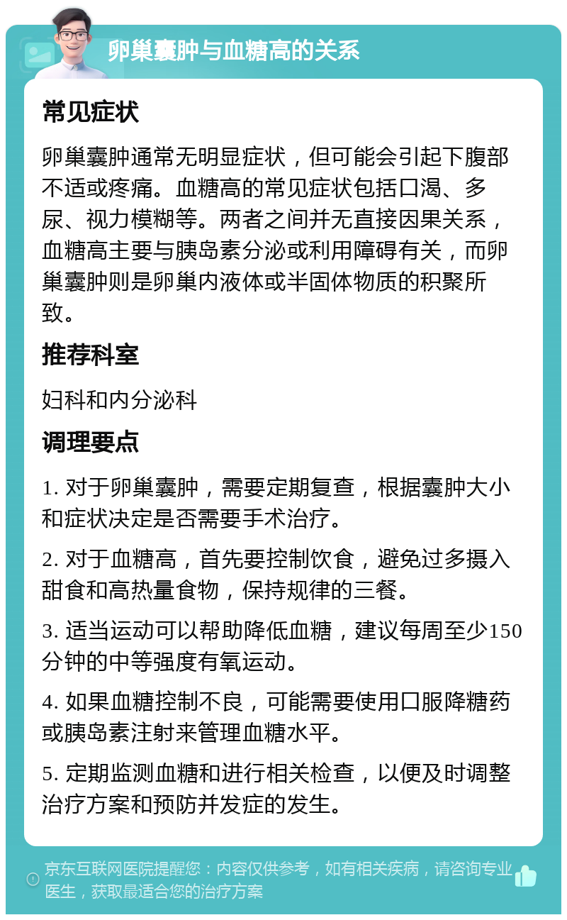 卵巢囊肿与血糖高的关系 常见症状 卵巢囊肿通常无明显症状，但可能会引起下腹部不适或疼痛。血糖高的常见症状包括口渴、多尿、视力模糊等。两者之间并无直接因果关系，血糖高主要与胰岛素分泌或利用障碍有关，而卵巢囊肿则是卵巢内液体或半固体物质的积聚所致。 推荐科室 妇科和内分泌科 调理要点 1. 对于卵巢囊肿，需要定期复查，根据囊肿大小和症状决定是否需要手术治疗。 2. 对于血糖高，首先要控制饮食，避免过多摄入甜食和高热量食物，保持规律的三餐。 3. 适当运动可以帮助降低血糖，建议每周至少150分钟的中等强度有氧运动。 4. 如果血糖控制不良，可能需要使用口服降糖药或胰岛素注射来管理血糖水平。 5. 定期监测血糖和进行相关检查，以便及时调整治疗方案和预防并发症的发生。