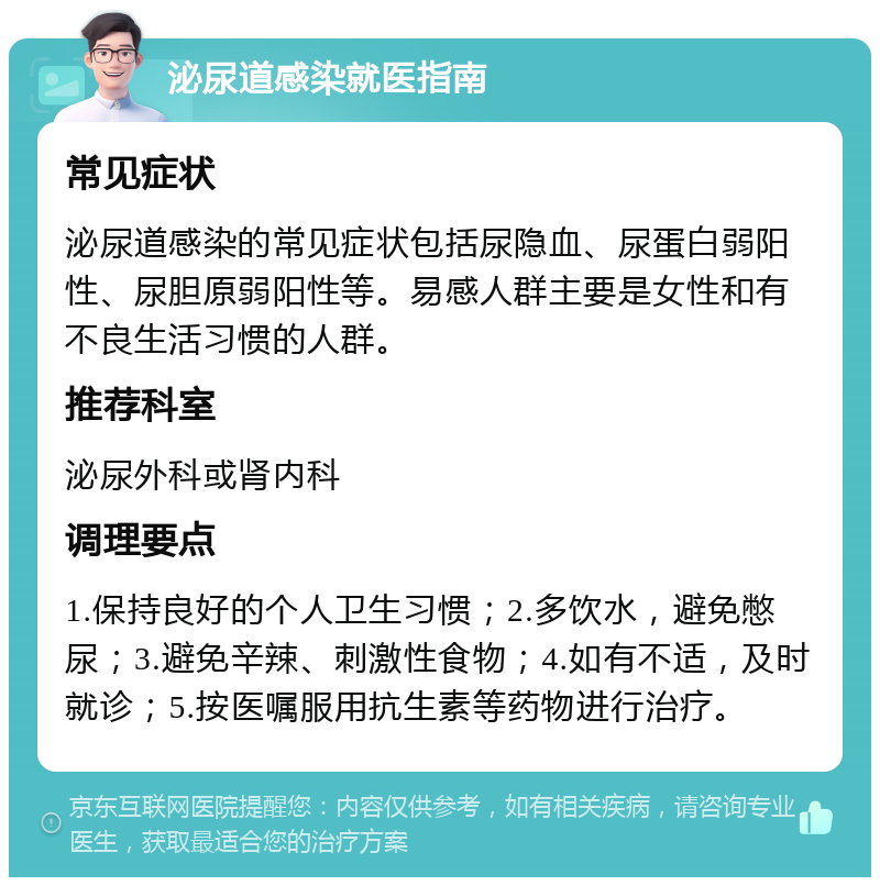 泌尿道感染就医指南 常见症状 泌尿道感染的常见症状包括尿隐血、尿蛋白弱阳性、尿胆原弱阳性等。易感人群主要是女性和有不良生活习惯的人群。 推荐科室 泌尿外科或肾内科 调理要点 1.保持良好的个人卫生习惯；2.多饮水，避免憋尿；3.避免辛辣、刺激性食物；4.如有不适，及时就诊；5.按医嘱服用抗生素等药物进行治疗。