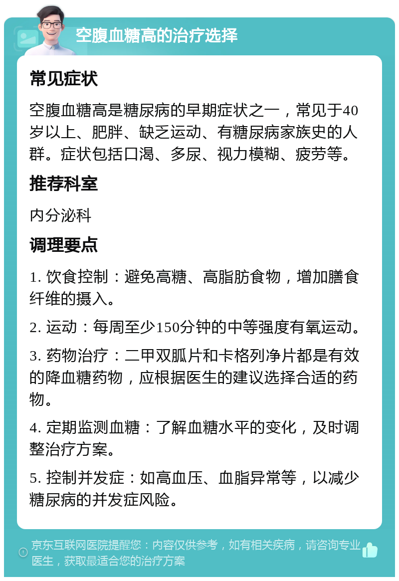 空腹血糖高的治疗选择 常见症状 空腹血糖高是糖尿病的早期症状之一，常见于40岁以上、肥胖、缺乏运动、有糖尿病家族史的人群。症状包括口渴、多尿、视力模糊、疲劳等。 推荐科室 内分泌科 调理要点 1. 饮食控制：避免高糖、高脂肪食物，增加膳食纤维的摄入。 2. 运动：每周至少150分钟的中等强度有氧运动。 3. 药物治疗：二甲双胍片和卡格列净片都是有效的降血糖药物，应根据医生的建议选择合适的药物。 4. 定期监测血糖：了解血糖水平的变化，及时调整治疗方案。 5. 控制并发症：如高血压、血脂异常等，以减少糖尿病的并发症风险。