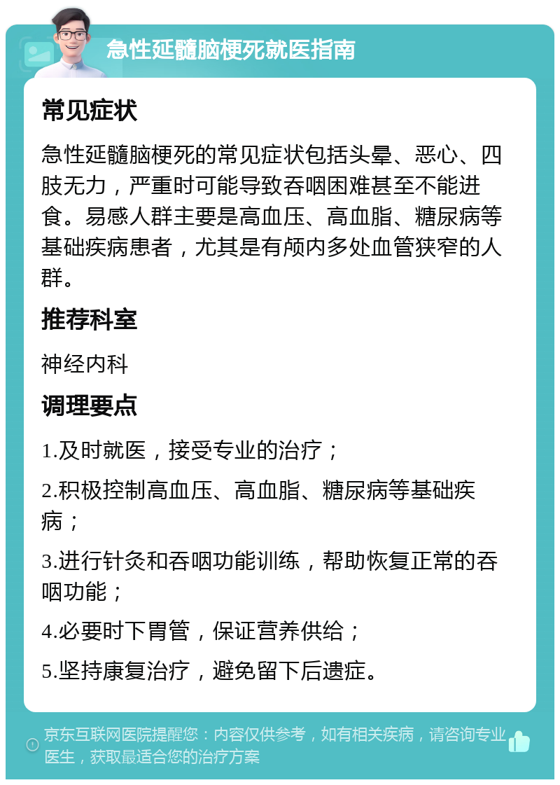 急性延髓脑梗死就医指南 常见症状 急性延髓脑梗死的常见症状包括头晕、恶心、四肢无力，严重时可能导致吞咽困难甚至不能进食。易感人群主要是高血压、高血脂、糖尿病等基础疾病患者，尤其是有颅内多处血管狭窄的人群。 推荐科室 神经内科 调理要点 1.及时就医，接受专业的治疗； 2.积极控制高血压、高血脂、糖尿病等基础疾病； 3.进行针灸和吞咽功能训练，帮助恢复正常的吞咽功能； 4.必要时下胃管，保证营养供给； 5.坚持康复治疗，避免留下后遗症。