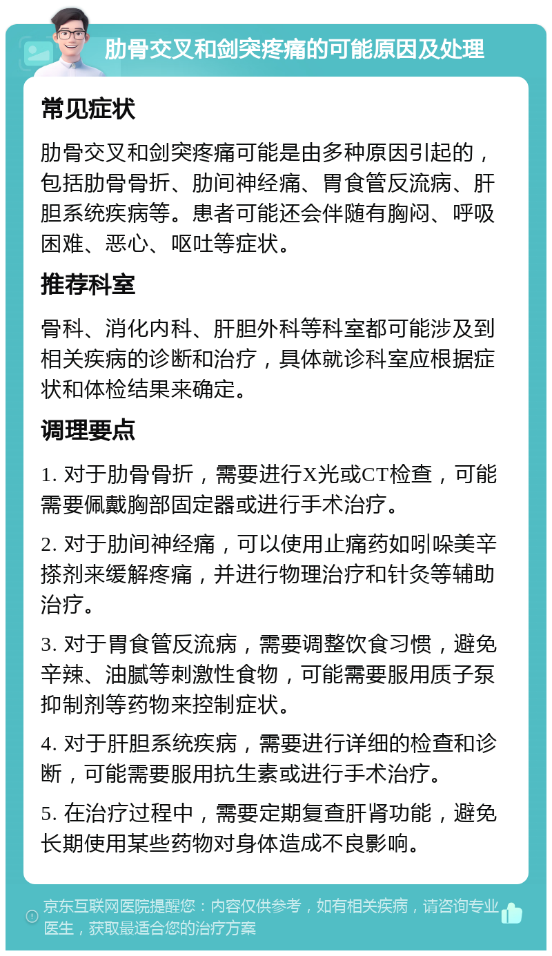 肋骨交叉和剑突疼痛的可能原因及处理 常见症状 肋骨交叉和剑突疼痛可能是由多种原因引起的，包括肋骨骨折、肋间神经痛、胃食管反流病、肝胆系统疾病等。患者可能还会伴随有胸闷、呼吸困难、恶心、呕吐等症状。 推荐科室 骨科、消化内科、肝胆外科等科室都可能涉及到相关疾病的诊断和治疗，具体就诊科室应根据症状和体检结果来确定。 调理要点 1. 对于肋骨骨折，需要进行X光或CT检查，可能需要佩戴胸部固定器或进行手术治疗。 2. 对于肋间神经痛，可以使用止痛药如吲哚美辛搽剂来缓解疼痛，并进行物理治疗和针灸等辅助治疗。 3. 对于胃食管反流病，需要调整饮食习惯，避免辛辣、油腻等刺激性食物，可能需要服用质子泵抑制剂等药物来控制症状。 4. 对于肝胆系统疾病，需要进行详细的检查和诊断，可能需要服用抗生素或进行手术治疗。 5. 在治疗过程中，需要定期复查肝肾功能，避免长期使用某些药物对身体造成不良影响。