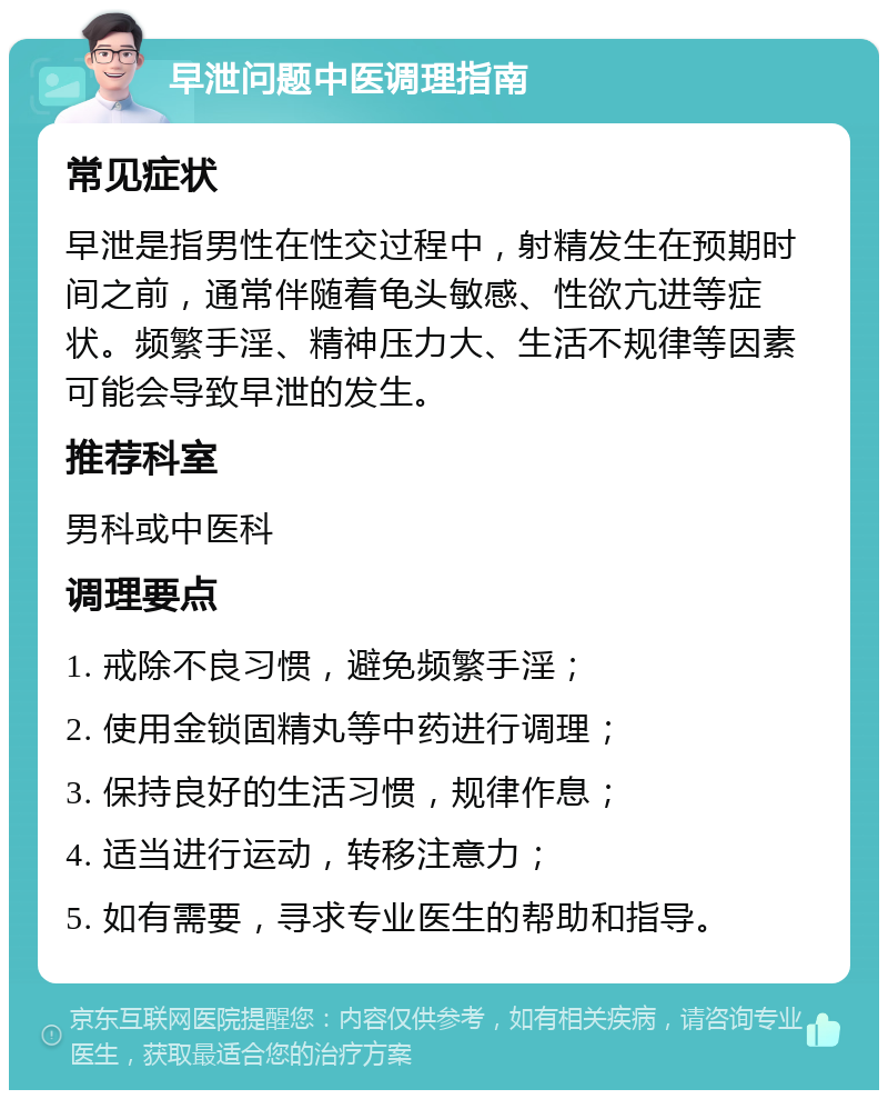 早泄问题中医调理指南 常见症状 早泄是指男性在性交过程中，射精发生在预期时间之前，通常伴随着龟头敏感、性欲亢进等症状。频繁手淫、精神压力大、生活不规律等因素可能会导致早泄的发生。 推荐科室 男科或中医科 调理要点 1. 戒除不良习惯，避免频繁手淫； 2. 使用金锁固精丸等中药进行调理； 3. 保持良好的生活习惯，规律作息； 4. 适当进行运动，转移注意力； 5. 如有需要，寻求专业医生的帮助和指导。