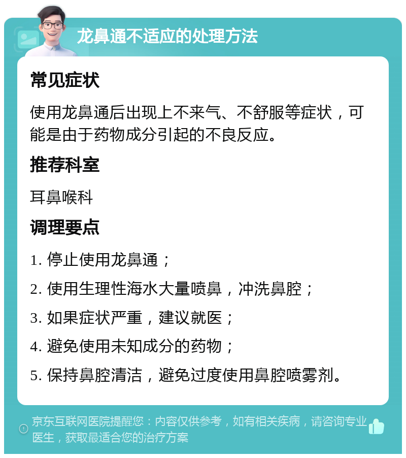 龙鼻通不适应的处理方法 常见症状 使用龙鼻通后出现上不来气、不舒服等症状，可能是由于药物成分引起的不良反应。 推荐科室 耳鼻喉科 调理要点 1. 停止使用龙鼻通； 2. 使用生理性海水大量喷鼻，冲洗鼻腔； 3. 如果症状严重，建议就医； 4. 避免使用未知成分的药物； 5. 保持鼻腔清洁，避免过度使用鼻腔喷雾剂。