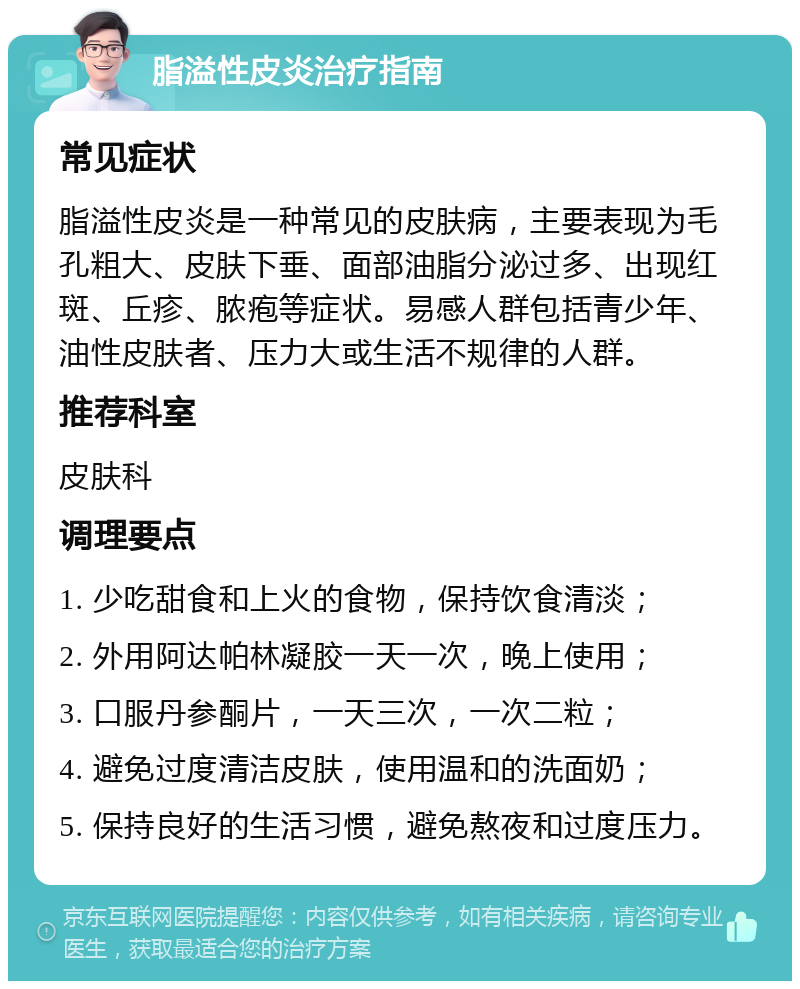 脂溢性皮炎治疗指南 常见症状 脂溢性皮炎是一种常见的皮肤病，主要表现为毛孔粗大、皮肤下垂、面部油脂分泌过多、出现红斑、丘疹、脓疱等症状。易感人群包括青少年、油性皮肤者、压力大或生活不规律的人群。 推荐科室 皮肤科 调理要点 1. 少吃甜食和上火的食物，保持饮食清淡； 2. 外用阿达帕林凝胶一天一次，晚上使用； 3. 口服丹参酮片，一天三次，一次二粒； 4. 避免过度清洁皮肤，使用温和的洗面奶； 5. 保持良好的生活习惯，避免熬夜和过度压力。