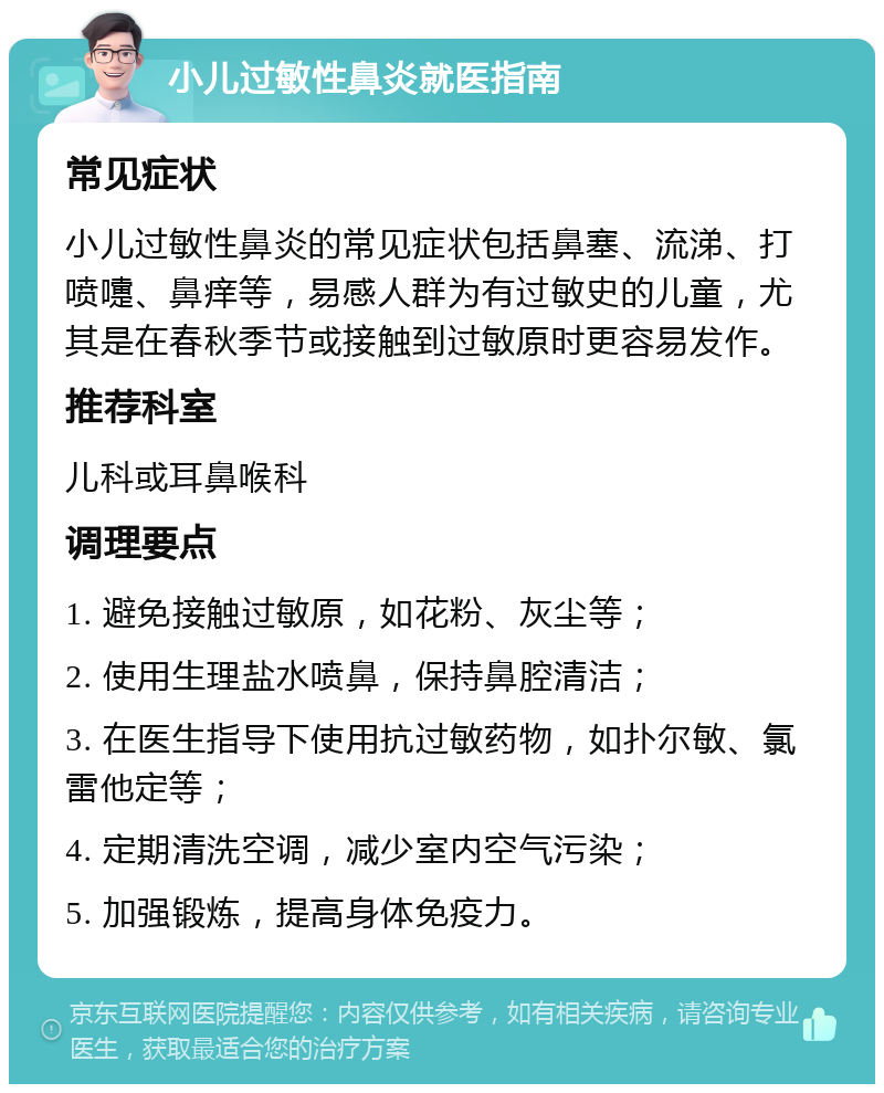 小儿过敏性鼻炎就医指南 常见症状 小儿过敏性鼻炎的常见症状包括鼻塞、流涕、打喷嚏、鼻痒等，易感人群为有过敏史的儿童，尤其是在春秋季节或接触到过敏原时更容易发作。 推荐科室 儿科或耳鼻喉科 调理要点 1. 避免接触过敏原，如花粉、灰尘等； 2. 使用生理盐水喷鼻，保持鼻腔清洁； 3. 在医生指导下使用抗过敏药物，如扑尔敏、氯雷他定等； 4. 定期清洗空调，减少室内空气污染； 5. 加强锻炼，提高身体免疫力。