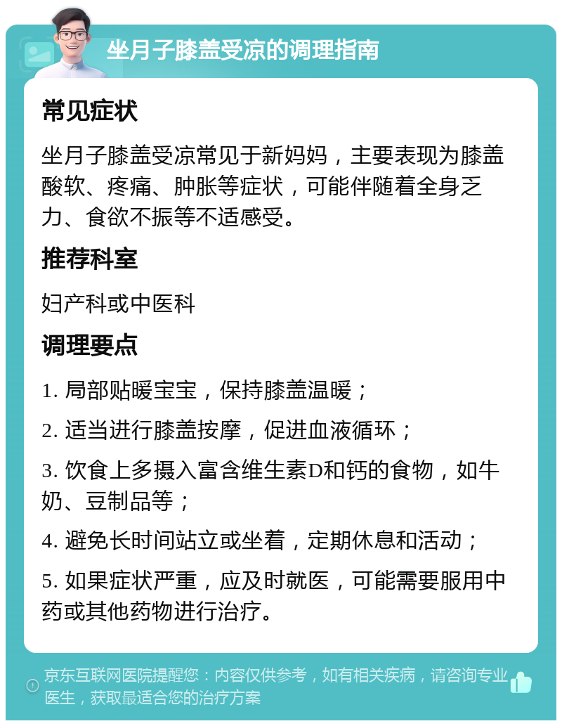 坐月子膝盖受凉的调理指南 常见症状 坐月子膝盖受凉常见于新妈妈，主要表现为膝盖酸软、疼痛、肿胀等症状，可能伴随着全身乏力、食欲不振等不适感受。 推荐科室 妇产科或中医科 调理要点 1. 局部贴暖宝宝，保持膝盖温暖； 2. 适当进行膝盖按摩，促进血液循环； 3. 饮食上多摄入富含维生素D和钙的食物，如牛奶、豆制品等； 4. 避免长时间站立或坐着，定期休息和活动； 5. 如果症状严重，应及时就医，可能需要服用中药或其他药物进行治疗。