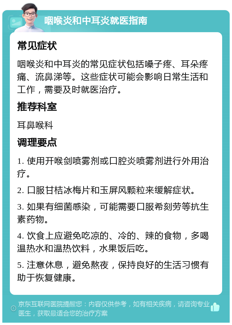 咽喉炎和中耳炎就医指南 常见症状 咽喉炎和中耳炎的常见症状包括嗓子疼、耳朵疼痛、流鼻涕等。这些症状可能会影响日常生活和工作，需要及时就医治疗。 推荐科室 耳鼻喉科 调理要点 1. 使用开喉剑喷雾剂或口腔炎喷雾剂进行外用治疗。 2. 口服甘桔冰梅片和玉屏风颗粒来缓解症状。 3. 如果有细菌感染，可能需要口服希刻劳等抗生素药物。 4. 饮食上应避免吃凉的、冷的、辣的食物，多喝温热水和温热饮料，水果饭后吃。 5. 注意休息，避免熬夜，保持良好的生活习惯有助于恢复健康。