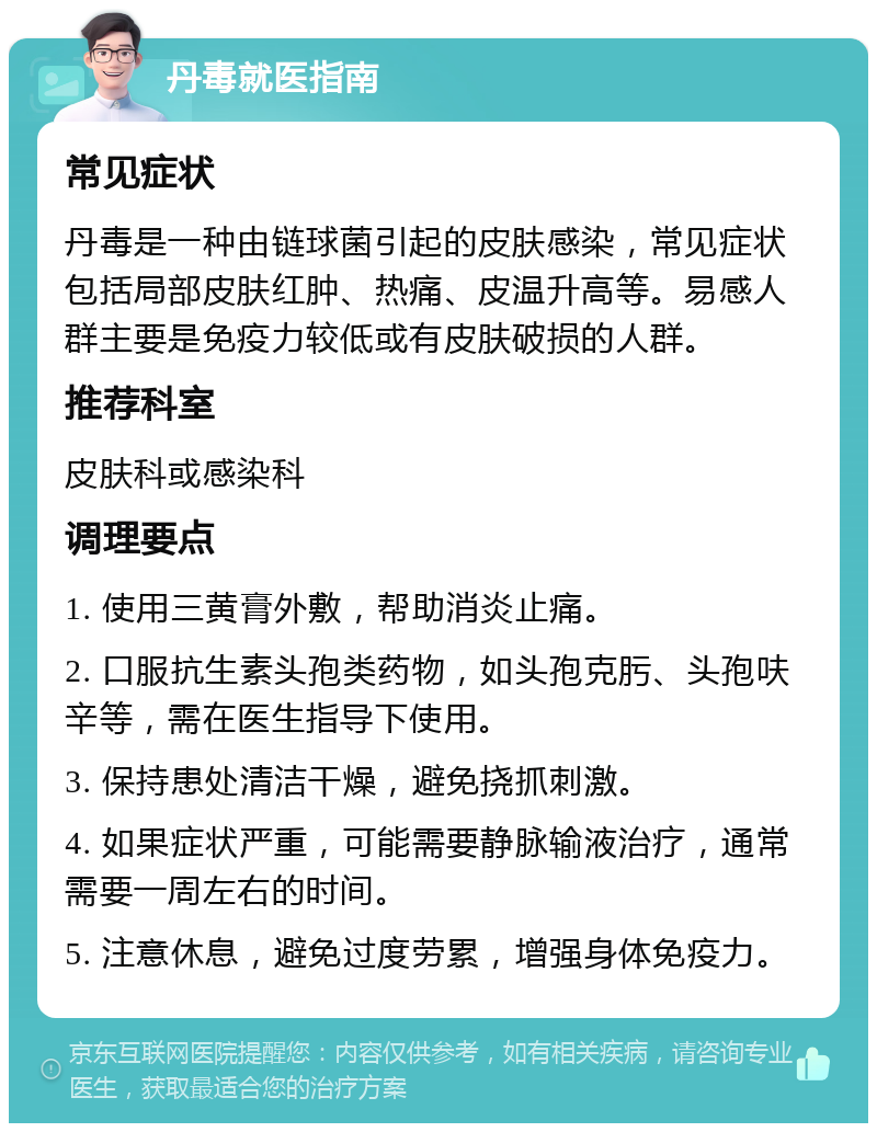 丹毒就医指南 常见症状 丹毒是一种由链球菌引起的皮肤感染，常见症状包括局部皮肤红肿、热痛、皮温升高等。易感人群主要是免疫力较低或有皮肤破损的人群。 推荐科室 皮肤科或感染科 调理要点 1. 使用三黄膏外敷，帮助消炎止痛。 2. 口服抗生素头孢类药物，如头孢克肟、头孢呋辛等，需在医生指导下使用。 3. 保持患处清洁干燥，避免挠抓刺激。 4. 如果症状严重，可能需要静脉输液治疗，通常需要一周左右的时间。 5. 注意休息，避免过度劳累，增强身体免疫力。