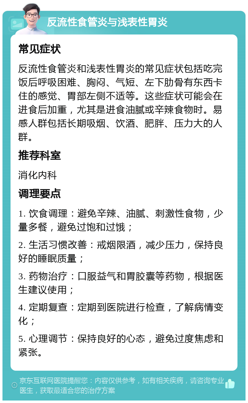 反流性食管炎与浅表性胃炎 常见症状 反流性食管炎和浅表性胃炎的常见症状包括吃完饭后呼吸困难、胸闷、气短、左下肋骨有东西卡住的感觉、胃部左侧不适等。这些症状可能会在进食后加重，尤其是进食油腻或辛辣食物时。易感人群包括长期吸烟、饮酒、肥胖、压力大的人群。 推荐科室 消化内科 调理要点 1. 饮食调理：避免辛辣、油腻、刺激性食物，少量多餐，避免过饱和过饿； 2. 生活习惯改善：戒烟限酒，减少压力，保持良好的睡眠质量； 3. 药物治疗：口服益气和胃胶囊等药物，根据医生建议使用； 4. 定期复查：定期到医院进行检查，了解病情变化； 5. 心理调节：保持良好的心态，避免过度焦虑和紧张。