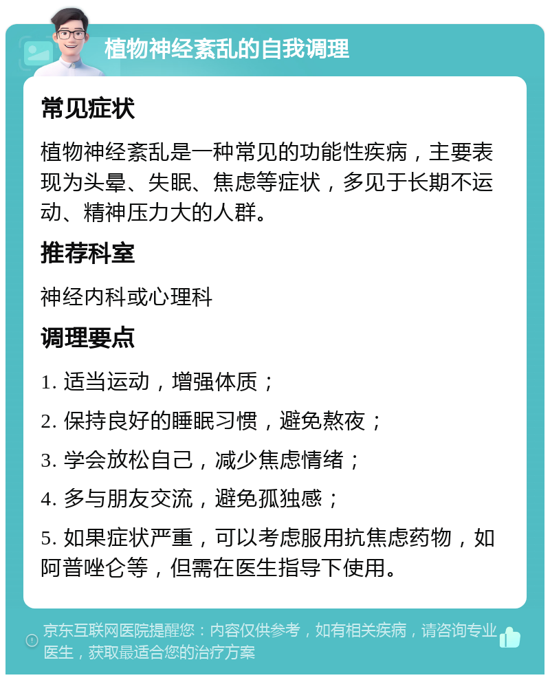 植物神经紊乱的自我调理 常见症状 植物神经紊乱是一种常见的功能性疾病，主要表现为头晕、失眠、焦虑等症状，多见于长期不运动、精神压力大的人群。 推荐科室 神经内科或心理科 调理要点 1. 适当运动，增强体质； 2. 保持良好的睡眠习惯，避免熬夜； 3. 学会放松自己，减少焦虑情绪； 4. 多与朋友交流，避免孤独感； 5. 如果症状严重，可以考虑服用抗焦虑药物，如阿普唑仑等，但需在医生指导下使用。