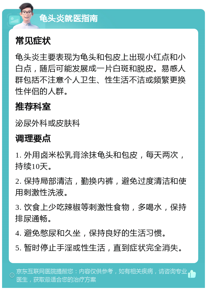 龟头炎就医指南 常见症状 龟头炎主要表现为龟头和包皮上出现小红点和小白点，随后可能发展成一片白斑和脱皮。易感人群包括不注意个人卫生、性生活不洁或频繁更换性伴侣的人群。 推荐科室 泌尿外科或皮肤科 调理要点 1. 外用卤米松乳膏涂抹龟头和包皮，每天两次，持续10天。 2. 保持局部清洁，勤换内裤，避免过度清洁和使用刺激性洗液。 3. 饮食上少吃辣椒等刺激性食物，多喝水，保持排尿通畅。 4. 避免憋尿和久坐，保持良好的生活习惯。 5. 暂时停止手淫或性生活，直到症状完全消失。