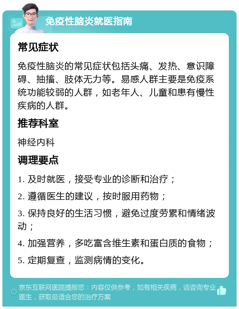 免疫性脑炎就医指南 常见症状 免疫性脑炎的常见症状包括头痛、发热、意识障碍、抽搐、肢体无力等。易感人群主要是免疫系统功能较弱的人群，如老年人、儿童和患有慢性疾病的人群。 推荐科室 神经内科 调理要点 1. 及时就医，接受专业的诊断和治疗； 2. 遵循医生的建议，按时服用药物； 3. 保持良好的生活习惯，避免过度劳累和情绪波动； 4. 加强营养，多吃富含维生素和蛋白质的食物； 5. 定期复查，监测病情的变化。