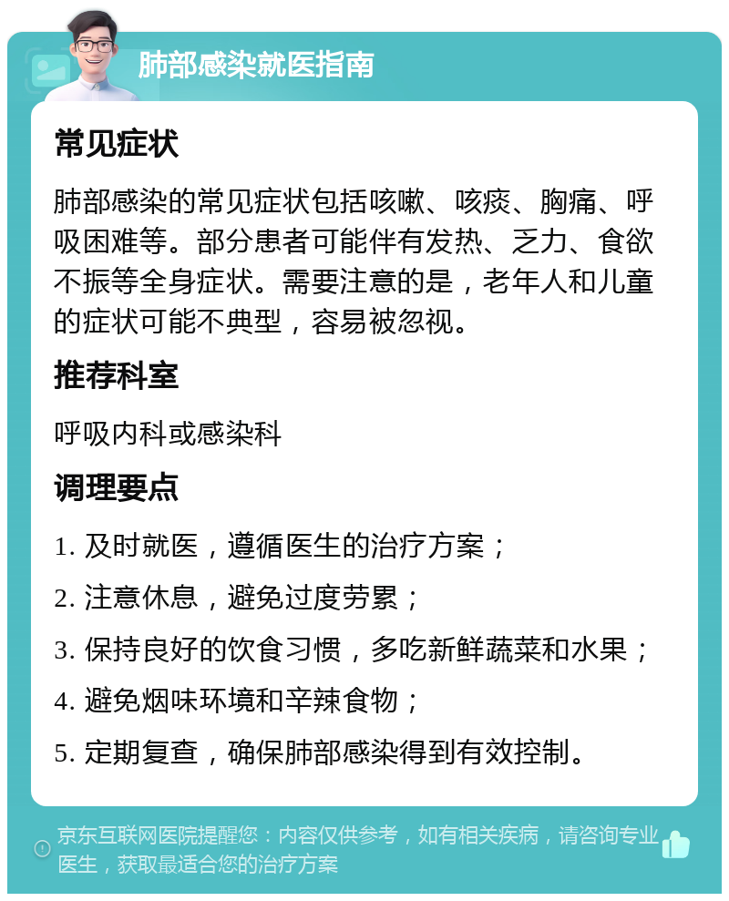 肺部感染就医指南 常见症状 肺部感染的常见症状包括咳嗽、咳痰、胸痛、呼吸困难等。部分患者可能伴有发热、乏力、食欲不振等全身症状。需要注意的是，老年人和儿童的症状可能不典型，容易被忽视。 推荐科室 呼吸内科或感染科 调理要点 1. 及时就医，遵循医生的治疗方案； 2. 注意休息，避免过度劳累； 3. 保持良好的饮食习惯，多吃新鲜蔬菜和水果； 4. 避免烟味环境和辛辣食物； 5. 定期复查，确保肺部感染得到有效控制。