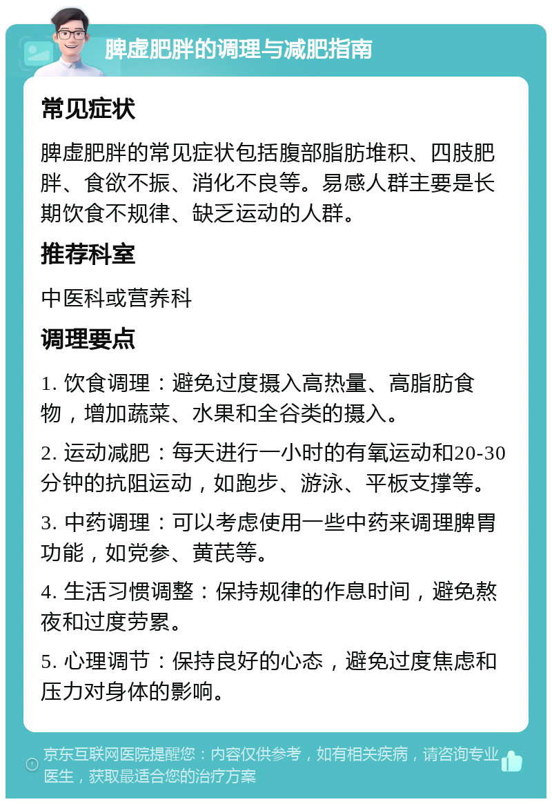 脾虚肥胖的调理与减肥指南 常见症状 脾虚肥胖的常见症状包括腹部脂肪堆积、四肢肥胖、食欲不振、消化不良等。易感人群主要是长期饮食不规律、缺乏运动的人群。 推荐科室 中医科或营养科 调理要点 1. 饮食调理：避免过度摄入高热量、高脂肪食物，增加蔬菜、水果和全谷类的摄入。 2. 运动减肥：每天进行一小时的有氧运动和20-30分钟的抗阻运动，如跑步、游泳、平板支撑等。 3. 中药调理：可以考虑使用一些中药来调理脾胃功能，如党参、黄芪等。 4. 生活习惯调整：保持规律的作息时间，避免熬夜和过度劳累。 5. 心理调节：保持良好的心态，避免过度焦虑和压力对身体的影响。