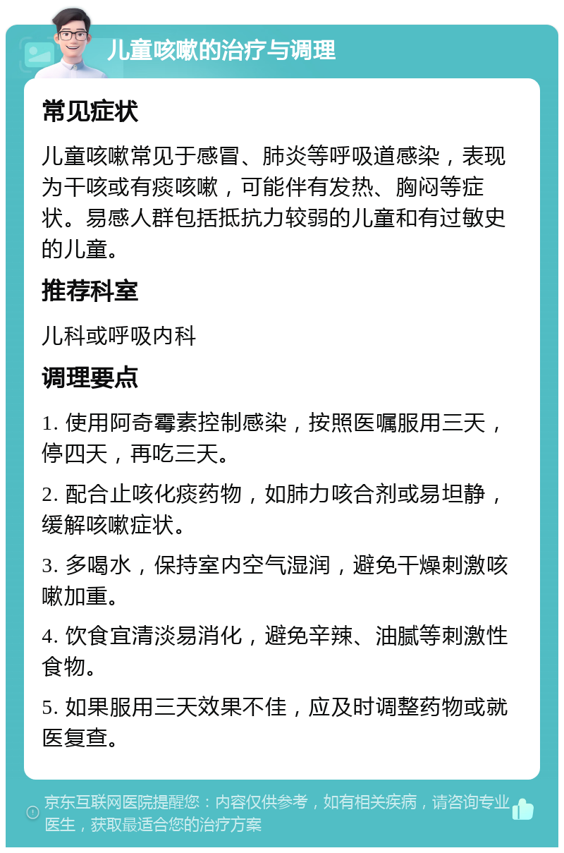 儿童咳嗽的治疗与调理 常见症状 儿童咳嗽常见于感冒、肺炎等呼吸道感染，表现为干咳或有痰咳嗽，可能伴有发热、胸闷等症状。易感人群包括抵抗力较弱的儿童和有过敏史的儿童。 推荐科室 儿科或呼吸内科 调理要点 1. 使用阿奇霉素控制感染，按照医嘱服用三天，停四天，再吃三天。 2. 配合止咳化痰药物，如肺力咳合剂或易坦静，缓解咳嗽症状。 3. 多喝水，保持室内空气湿润，避免干燥刺激咳嗽加重。 4. 饮食宜清淡易消化，避免辛辣、油腻等刺激性食物。 5. 如果服用三天效果不佳，应及时调整药物或就医复查。