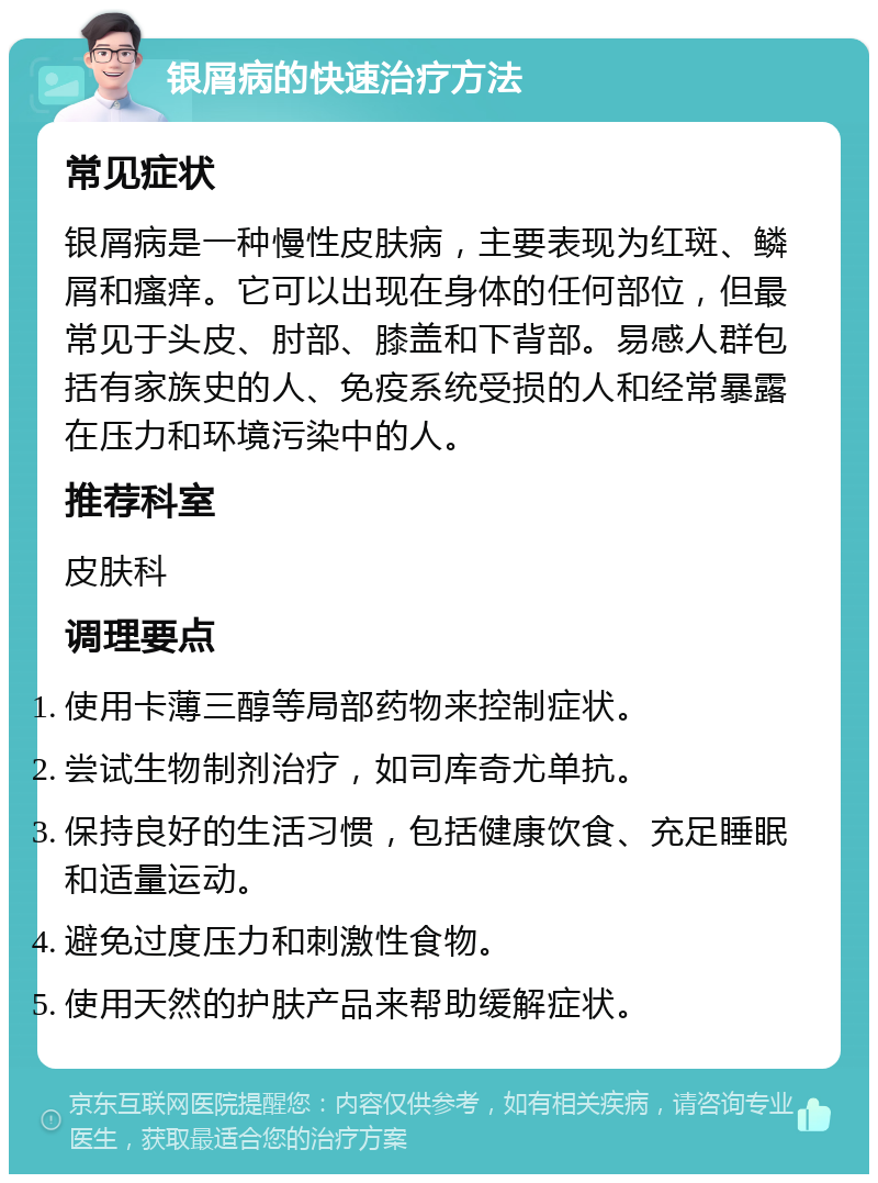 银屑病的快速治疗方法 常见症状 银屑病是一种慢性皮肤病，主要表现为红斑、鳞屑和瘙痒。它可以出现在身体的任何部位，但最常见于头皮、肘部、膝盖和下背部。易感人群包括有家族史的人、免疫系统受损的人和经常暴露在压力和环境污染中的人。 推荐科室 皮肤科 调理要点 使用卡薄三醇等局部药物来控制症状。 尝试生物制剂治疗，如司库奇尤单抗。 保持良好的生活习惯，包括健康饮食、充足睡眠和适量运动。 避免过度压力和刺激性食物。 使用天然的护肤产品来帮助缓解症状。