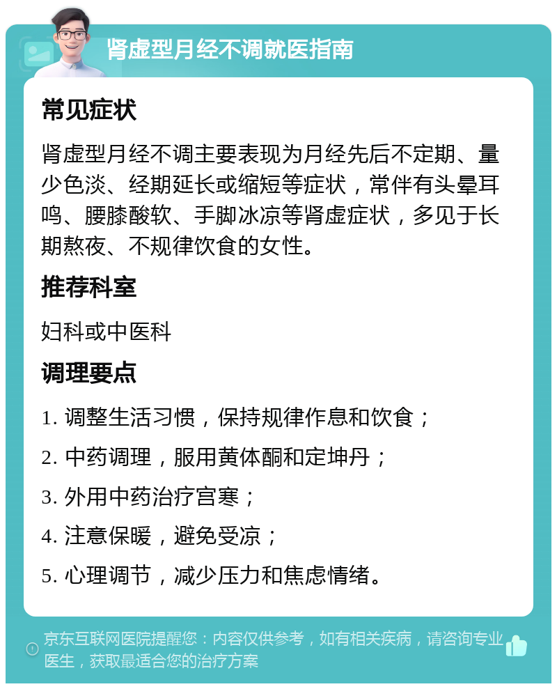 肾虚型月经不调就医指南 常见症状 肾虚型月经不调主要表现为月经先后不定期、量少色淡、经期延长或缩短等症状，常伴有头晕耳鸣、腰膝酸软、手脚冰凉等肾虚症状，多见于长期熬夜、不规律饮食的女性。 推荐科室 妇科或中医科 调理要点 1. 调整生活习惯，保持规律作息和饮食； 2. 中药调理，服用黄体酮和定坤丹； 3. 外用中药治疗宫寒； 4. 注意保暖，避免受凉； 5. 心理调节，减少压力和焦虑情绪。