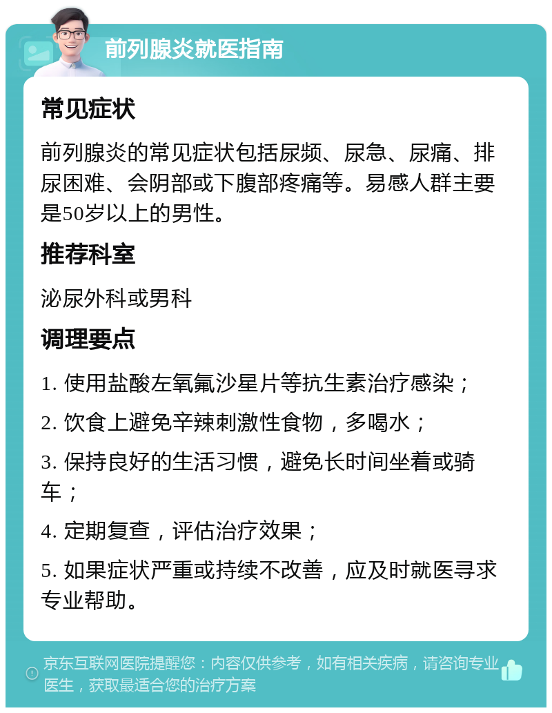 前列腺炎就医指南 常见症状 前列腺炎的常见症状包括尿频、尿急、尿痛、排尿困难、会阴部或下腹部疼痛等。易感人群主要是50岁以上的男性。 推荐科室 泌尿外科或男科 调理要点 1. 使用盐酸左氧氟沙星片等抗生素治疗感染； 2. 饮食上避免辛辣刺激性食物，多喝水； 3. 保持良好的生活习惯，避免长时间坐着或骑车； 4. 定期复查，评估治疗效果； 5. 如果症状严重或持续不改善，应及时就医寻求专业帮助。