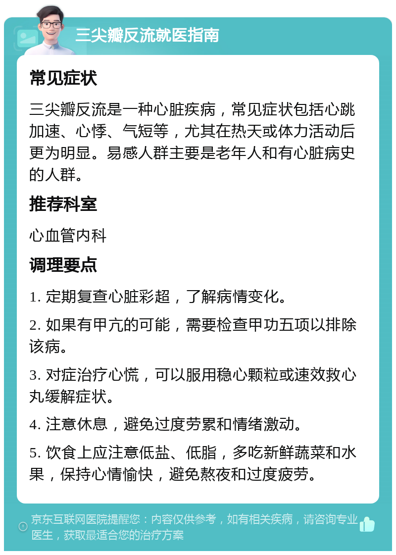 三尖瓣反流就医指南 常见症状 三尖瓣反流是一种心脏疾病，常见症状包括心跳加速、心悸、气短等，尤其在热天或体力活动后更为明显。易感人群主要是老年人和有心脏病史的人群。 推荐科室 心血管内科 调理要点 1. 定期复查心脏彩超，了解病情变化。 2. 如果有甲亢的可能，需要检查甲功五项以排除该病。 3. 对症治疗心慌，可以服用稳心颗粒或速效救心丸缓解症状。 4. 注意休息，避免过度劳累和情绪激动。 5. 饮食上应注意低盐、低脂，多吃新鲜蔬菜和水果，保持心情愉快，避免熬夜和过度疲劳。