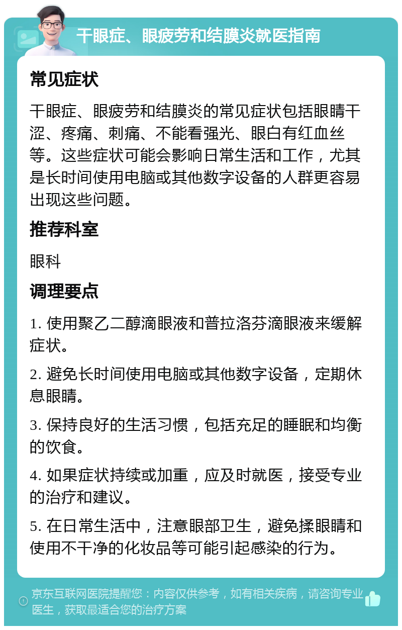 干眼症、眼疲劳和结膜炎就医指南 常见症状 干眼症、眼疲劳和结膜炎的常见症状包括眼睛干涩、疼痛、刺痛、不能看强光、眼白有红血丝等。这些症状可能会影响日常生活和工作，尤其是长时间使用电脑或其他数字设备的人群更容易出现这些问题。 推荐科室 眼科 调理要点 1. 使用聚乙二醇滴眼液和普拉洛芬滴眼液来缓解症状。 2. 避免长时间使用电脑或其他数字设备，定期休息眼睛。 3. 保持良好的生活习惯，包括充足的睡眠和均衡的饮食。 4. 如果症状持续或加重，应及时就医，接受专业的治疗和建议。 5. 在日常生活中，注意眼部卫生，避免揉眼睛和使用不干净的化妆品等可能引起感染的行为。