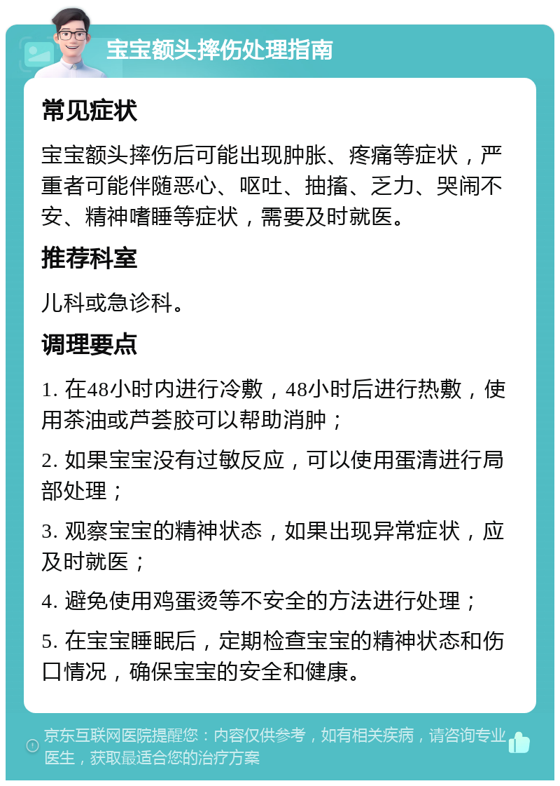 宝宝额头摔伤处理指南 常见症状 宝宝额头摔伤后可能出现肿胀、疼痛等症状，严重者可能伴随恶心、呕吐、抽搐、乏力、哭闹不安、精神嗜睡等症状，需要及时就医。 推荐科室 儿科或急诊科。 调理要点 1. 在48小时内进行冷敷，48小时后进行热敷，使用茶油或芦荟胶可以帮助消肿； 2. 如果宝宝没有过敏反应，可以使用蛋清进行局部处理； 3. 观察宝宝的精神状态，如果出现异常症状，应及时就医； 4. 避免使用鸡蛋烫等不安全的方法进行处理； 5. 在宝宝睡眠后，定期检查宝宝的精神状态和伤口情况，确保宝宝的安全和健康。