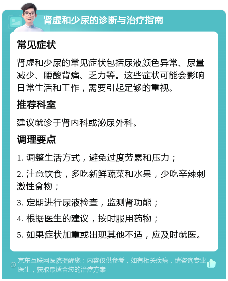 肾虚和少尿的诊断与治疗指南 常见症状 肾虚和少尿的常见症状包括尿液颜色异常、尿量减少、腰酸背痛、乏力等。这些症状可能会影响日常生活和工作，需要引起足够的重视。 推荐科室 建议就诊于肾内科或泌尿外科。 调理要点 1. 调整生活方式，避免过度劳累和压力； 2. 注意饮食，多吃新鲜蔬菜和水果，少吃辛辣刺激性食物； 3. 定期进行尿液检查，监测肾功能； 4. 根据医生的建议，按时服用药物； 5. 如果症状加重或出现其他不适，应及时就医。