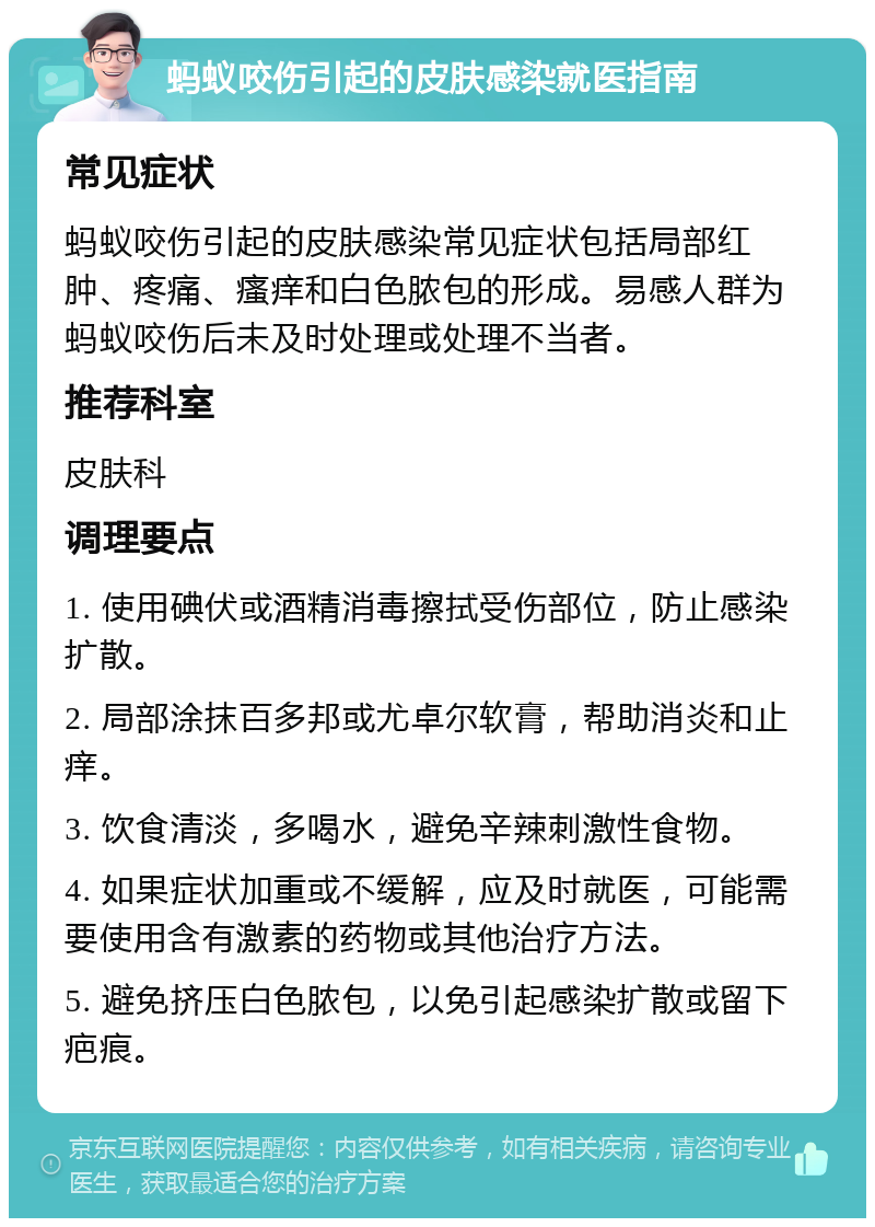 蚂蚁咬伤引起的皮肤感染就医指南 常见症状 蚂蚁咬伤引起的皮肤感染常见症状包括局部红肿、疼痛、瘙痒和白色脓包的形成。易感人群为蚂蚁咬伤后未及时处理或处理不当者。 推荐科室 皮肤科 调理要点 1. 使用碘伏或酒精消毒擦拭受伤部位，防止感染扩散。 2. 局部涂抹百多邦或尤卓尔软膏，帮助消炎和止痒。 3. 饮食清淡，多喝水，避免辛辣刺激性食物。 4. 如果症状加重或不缓解，应及时就医，可能需要使用含有激素的药物或其他治疗方法。 5. 避免挤压白色脓包，以免引起感染扩散或留下疤痕。