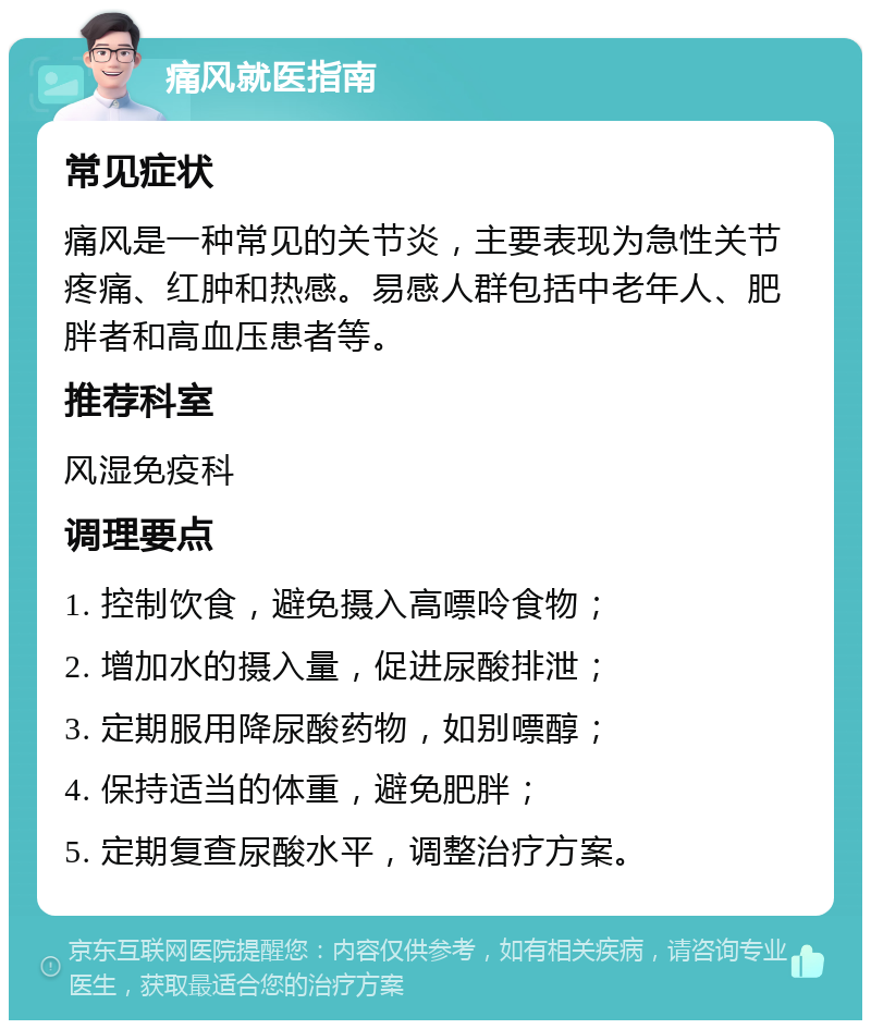 痛风就医指南 常见症状 痛风是一种常见的关节炎，主要表现为急性关节疼痛、红肿和热感。易感人群包括中老年人、肥胖者和高血压患者等。 推荐科室 风湿免疫科 调理要点 1. 控制饮食，避免摄入高嘌呤食物； 2. 增加水的摄入量，促进尿酸排泄； 3. 定期服用降尿酸药物，如别嘌醇； 4. 保持适当的体重，避免肥胖； 5. 定期复查尿酸水平，调整治疗方案。