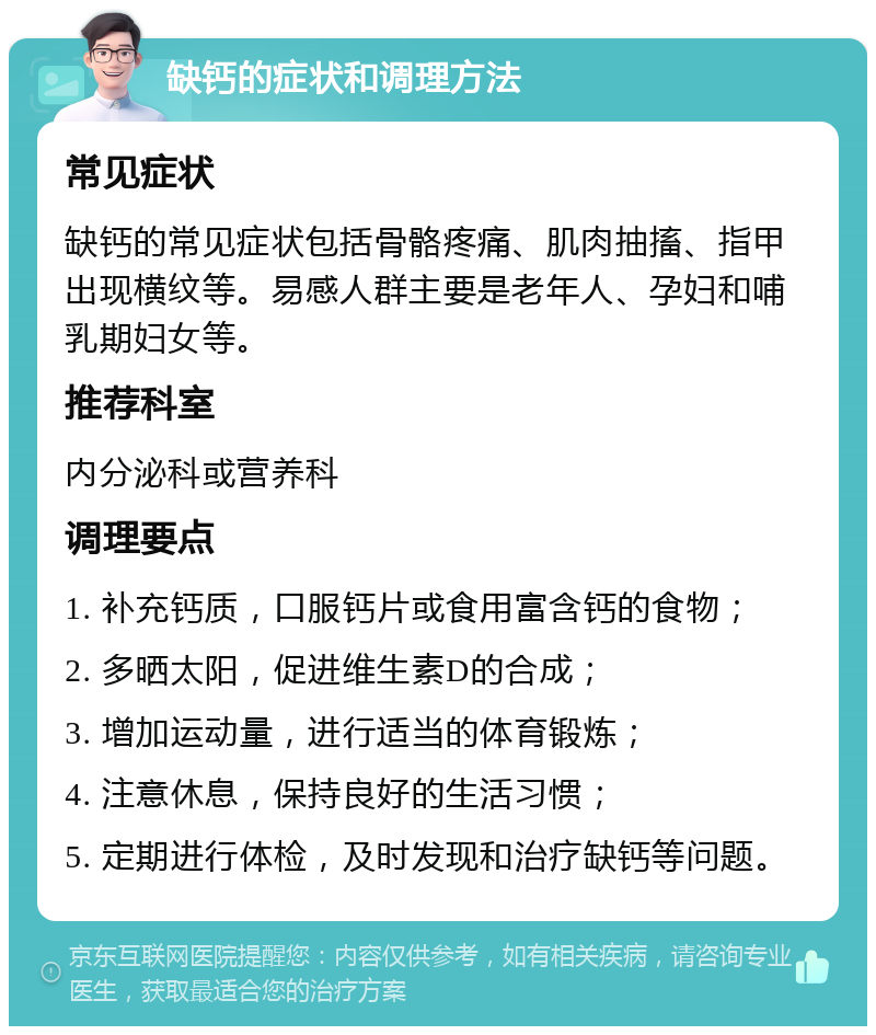 缺钙的症状和调理方法 常见症状 缺钙的常见症状包括骨骼疼痛、肌肉抽搐、指甲出现横纹等。易感人群主要是老年人、孕妇和哺乳期妇女等。 推荐科室 内分泌科或营养科 调理要点 1. 补充钙质，口服钙片或食用富含钙的食物； 2. 多晒太阳，促进维生素D的合成； 3. 增加运动量，进行适当的体育锻炼； 4. 注意休息，保持良好的生活习惯； 5. 定期进行体检，及时发现和治疗缺钙等问题。