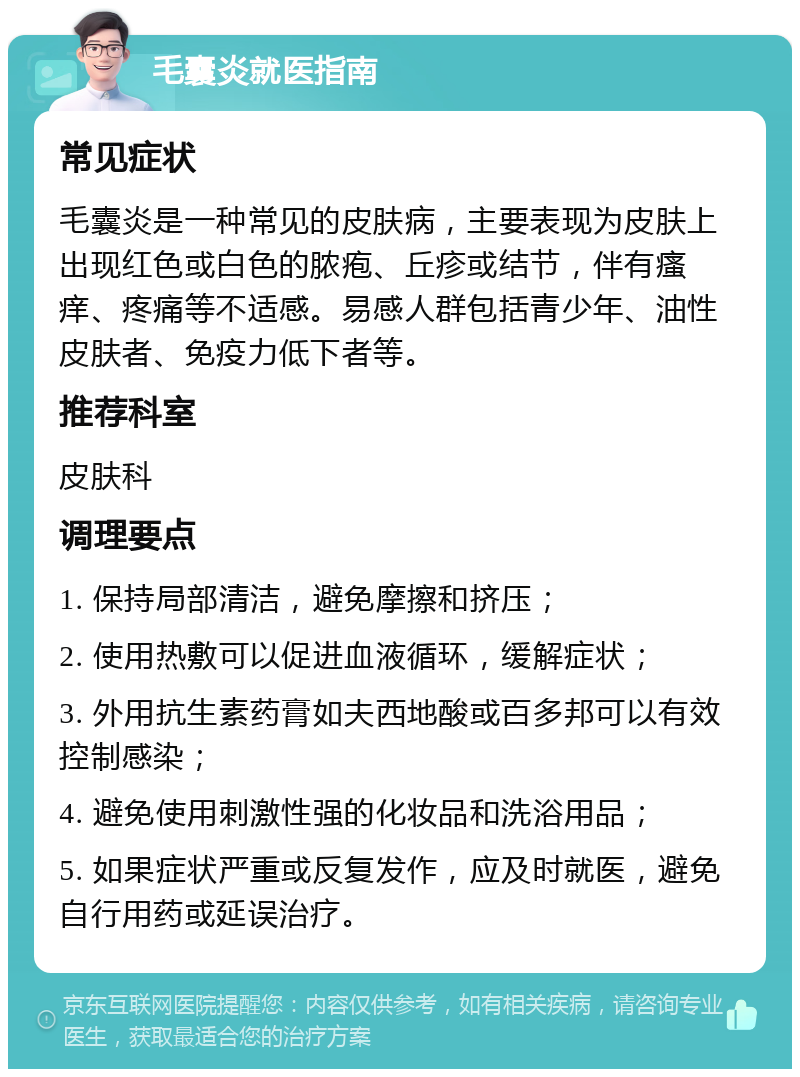 毛囊炎就医指南 常见症状 毛囊炎是一种常见的皮肤病，主要表现为皮肤上出现红色或白色的脓疱、丘疹或结节，伴有瘙痒、疼痛等不适感。易感人群包括青少年、油性皮肤者、免疫力低下者等。 推荐科室 皮肤科 调理要点 1. 保持局部清洁，避免摩擦和挤压； 2. 使用热敷可以促进血液循环，缓解症状； 3. 外用抗生素药膏如夫西地酸或百多邦可以有效控制感染； 4. 避免使用刺激性强的化妆品和洗浴用品； 5. 如果症状严重或反复发作，应及时就医，避免自行用药或延误治疗。