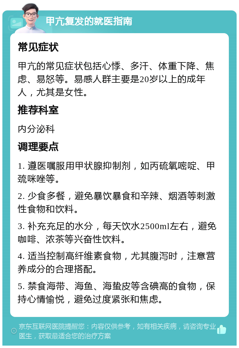 甲亢复发的就医指南 常见症状 甲亢的常见症状包括心悸、多汗、体重下降、焦虑、易怒等。易感人群主要是20岁以上的成年人，尤其是女性。 推荐科室 内分泌科 调理要点 1. 遵医嘱服用甲状腺抑制剂，如丙硫氧嘧啶、甲巯咪唑等。 2. 少食多餐，避免暴饮暴食和辛辣、烟酒等刺激性食物和饮料。 3. 补充充足的水分，每天饮水2500ml左右，避免咖啡、浓茶等兴奋性饮料。 4. 适当控制高纤维素食物，尤其腹泻时，注意营养成分的合理搭配。 5. 禁食海带、海鱼、海蛰皮等含碘高的食物，保持心情愉悦，避免过度紧张和焦虑。