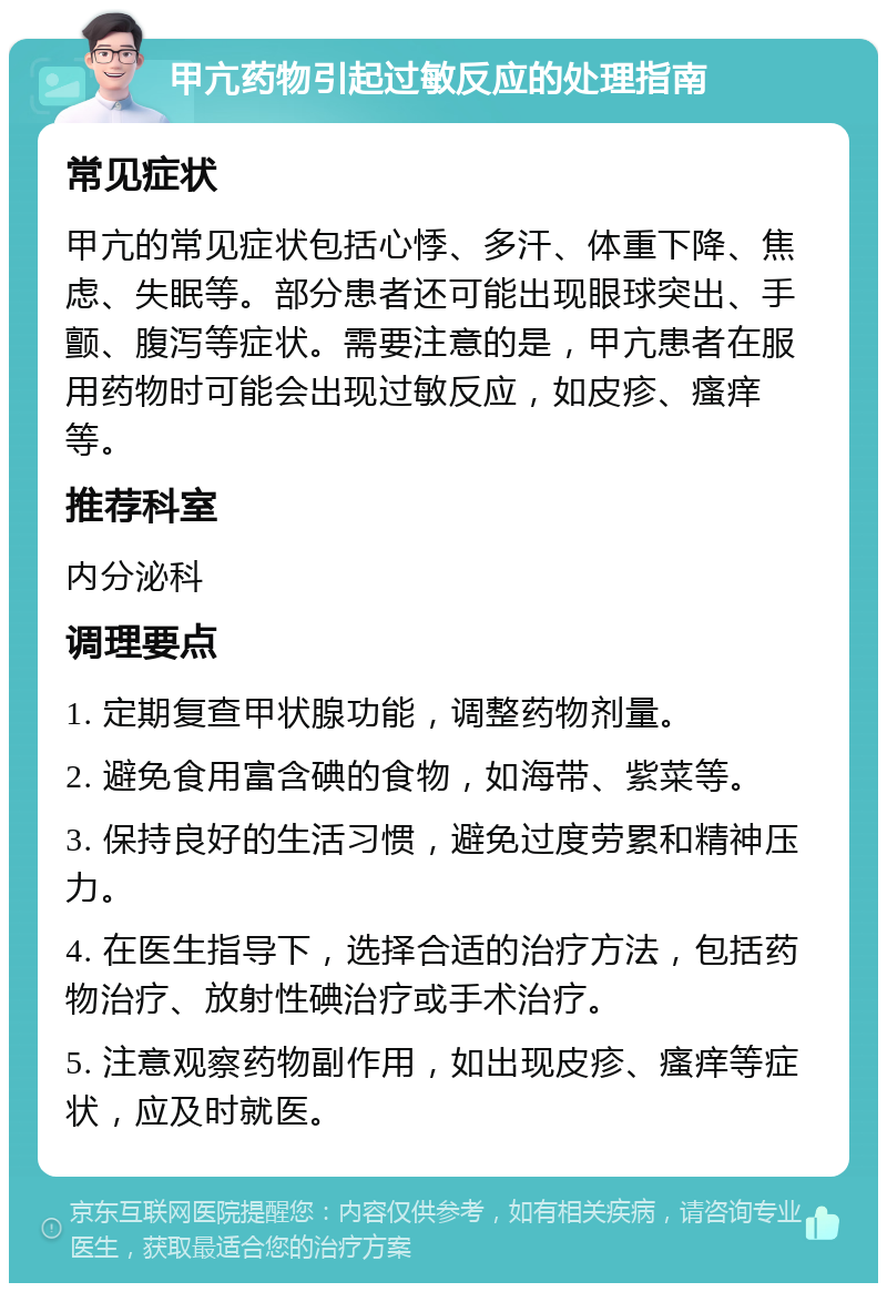 甲亢药物引起过敏反应的处理指南 常见症状 甲亢的常见症状包括心悸、多汗、体重下降、焦虑、失眠等。部分患者还可能出现眼球突出、手颤、腹泻等症状。需要注意的是，甲亢患者在服用药物时可能会出现过敏反应，如皮疹、瘙痒等。 推荐科室 内分泌科 调理要点 1. 定期复查甲状腺功能，调整药物剂量。 2. 避免食用富含碘的食物，如海带、紫菜等。 3. 保持良好的生活习惯，避免过度劳累和精神压力。 4. 在医生指导下，选择合适的治疗方法，包括药物治疗、放射性碘治疗或手术治疗。 5. 注意观察药物副作用，如出现皮疹、瘙痒等症状，应及时就医。