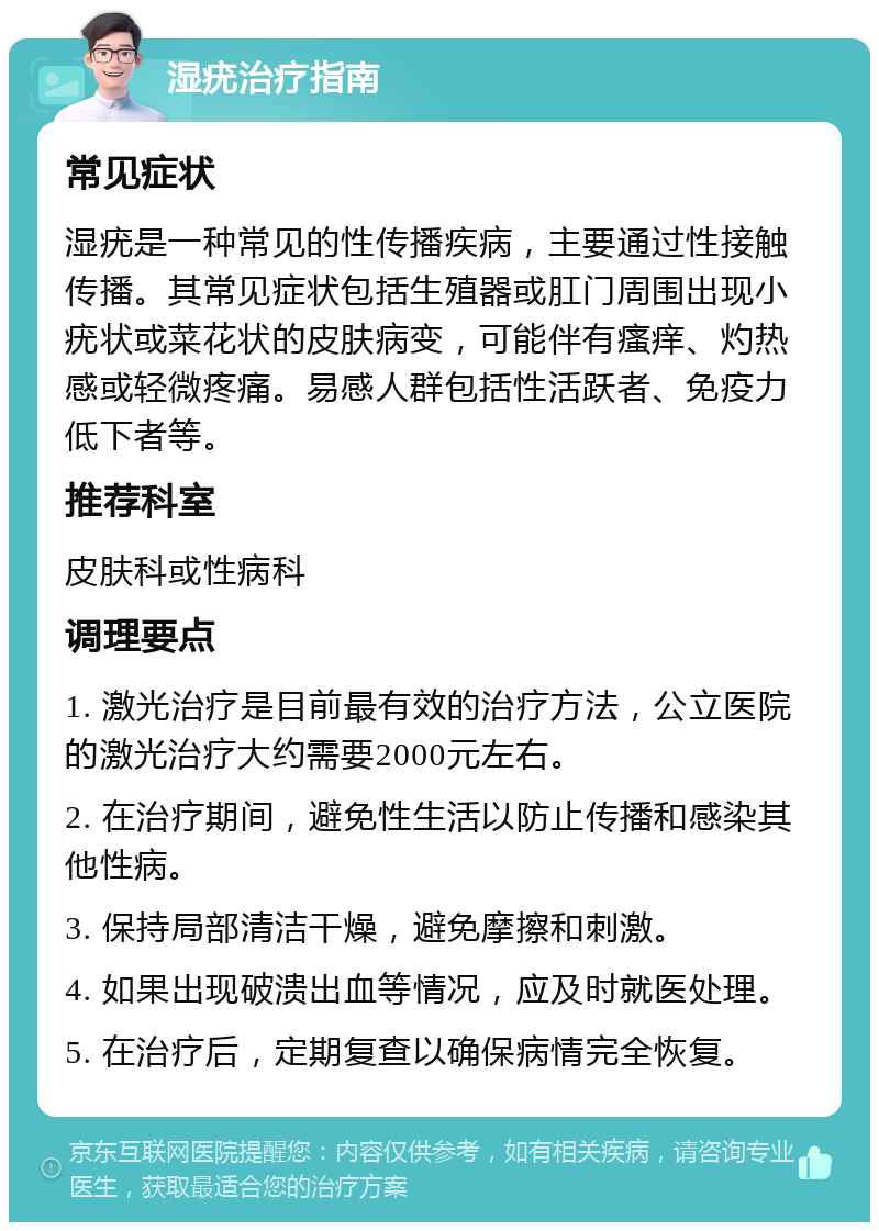 湿疣治疗指南 常见症状 湿疣是一种常见的性传播疾病，主要通过性接触传播。其常见症状包括生殖器或肛门周围出现小疣状或菜花状的皮肤病变，可能伴有瘙痒、灼热感或轻微疼痛。易感人群包括性活跃者、免疫力低下者等。 推荐科室 皮肤科或性病科 调理要点 1. 激光治疗是目前最有效的治疗方法，公立医院的激光治疗大约需要2000元左右。 2. 在治疗期间，避免性生活以防止传播和感染其他性病。 3. 保持局部清洁干燥，避免摩擦和刺激。 4. 如果出现破溃出血等情况，应及时就医处理。 5. 在治疗后，定期复查以确保病情完全恢复。